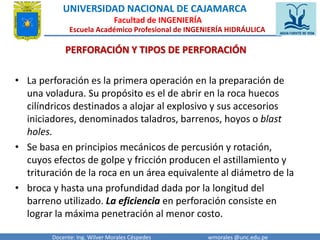 UNIVERSIDAD NACIONAL DE CAJAMARCA 
Facultad de INGENIERÍA 
Escuela Académico Profesional de INGENIERÍA HIDRÁULICA 
PERFORACIÓN Y TIPOS DE PERFORACIÓN 
• La perforación es la primera operación en la preparación de 
una voladura. Su propósito es el de abrir en la roca huecos 
cilíndricos destinados a alojar al explosivo y sus accesorios 
iniciadores, denominados taladros, barrenos, hoyos o blast 
holes. 
• Se basa en principios mecánicos de percusión y rotación, 
cuyos efectos de golpe y fricción producen el astillamiento y 
trituración de la roca en un área equivalente al diámetro de la 
• broca y hasta una profundidad dada por la longitud del 
barreno utilizado. La eficiencia en perforación consiste en 
lograr la máxima penetración al menor costo. 
Docente: Ing. Wilver Morales Céspedes wmorales @unc.edu.pe 
 