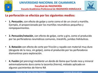 UNIVERSIDAD NACIONAL DE CAJAMARCA 
Facultad de INGENIERÍA 
Escuela Académico Profesional de INGENIERÍA HIDRÁULICA 
La perforación se efectúa por los siguientes medios: 
• 1. Percusión, con efecto de golpe y corte como el de un cincel y martillo. 
Ejemplo, el proporcionado por los martillos neumáticos pequeños y 
rompepavimentos. 
• 2. Percusión/rotación, con efecto de golpe, corte y giro, como el producido 
por las perforadoras neumáticas comunes, tracdrills, jumbos hidráulicos. 
• 3. Rotación con efecto de corte por fricción y rayado con material muy duro 
(desgaste de la roca, sin golpe), como el producido por las perforadoras 
diamantinas para exploración. 
• 4. Fusión (jet piercing) mediante un dardo de llama que funde roca y mineral 
extremadamente duro como la taconita (hierro), método aplicado en 
algunos yacimientos de hierro NA 
Docente: Ing. Wilver Morales Céspedes wmorales @unc.edu.pe 
 