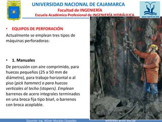 UNIVERSIDAD NACIONAL DE CAJAMARCA 
Facultad de INGENIERÍA 
Escuela Académico Profesional de INGENIERÍA HIDRÁULICA 
• EQUIPOS DE PERFORACIÓN 
Actualmente se emplean tres tipos de 
máquinas perforadoras: 
• 1. Manuales 
De percusión con aire comprimido, para 
huecos pequeños (25 a 50 mm de 
diámetro), para trabajo horizontal o al 
piso (pick hammer) o para huecos 
verticales al techo (stopers). Emplean 
barrenos de acero integrales terminados 
en una broca fija tipo bisel, o barrenos 
con broca acoplable. 
Docente: Ing. Wilver Morales Céspedes wmorales @unc.edu.pe 
 