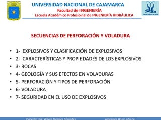 UNIVERSIDAD NACIONAL DE CAJAMARCA 
Facultad de INGENIERÍA 
Escuela Académico Profesional de INGENIERÍA HIDRÁULICA 
SECUENCIAS DE PERFORACIÓN Y VOLADURA 
• 1- EXPLOSIVOS Y CLASIFICACIÓN DE EXPLOSIVOS 
• 2- CARACTERÍSTICAS Y PROPIEDADES DE LOS EXPLOSIVOS 
• 3- ROCAS 
• 4- GEOLOGÍA Y SUS EFECTOS EN VOLADURAS 
• 5- PERFORACIÓN Y TIPOS DE PERFORACIÓN 
• 6- VOLADURA 
• 7- SEGURIDAD EN EL USO DE EXPLOSIVOS 
Docente: Ing. Wilver Morales Céspedes wmorales@unc.edu.pe 
 