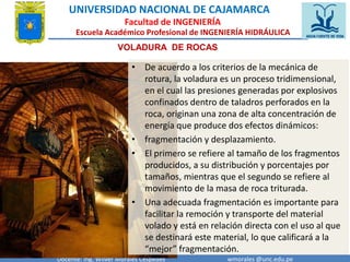 UNIVERSIDAD NACIONAL DE CAJAMARCA 
Facultad de INGENIERÍA 
Escuela Académico Profesional de INGENIERÍA HIDRÁULICA 
VOLADURA DE ROCAS 
• De acuerdo a los criterios de la mecánica de 
rotura, la voladura es un proceso tridimensional, 
en el cual las presiones generadas por explosivos 
confinados dentro de taladros perforados en la 
roca, originan una zona de alta concentración de 
energía que produce dos efectos dinámicos: 
• fragmentación y desplazamiento. 
• El primero se refiere al tamaño de los fragmentos 
producidos, a su distribución y porcentajes por 
tamaños, mientras que el segundo se refiere al 
movimiento de la masa de roca triturada. 
• Una adecuada fragmentación es importante para 
facilitar la remoción y transporte del material 
volado y está en relación directa con el uso al que 
se destinará este material, lo que calificará a la 
“mejor” fragmentación. 
Docente: Ing. Wilver Morales Céspedes wmorales @unc.edu.pe 
 