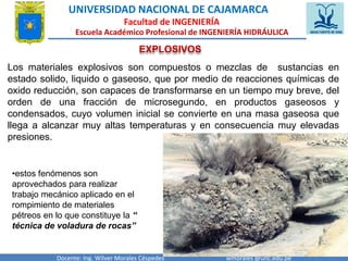 UNIVERSIDAD NACIONAL DE CAJAMARCA 
Facultad de INGENIERÍA 
Escuela Académico Profesional de INGENIERÍA HIDRÁULICA 
EXPLOSIVOS 
Los materiales explosivos son compuestos o mezclas de sustancias en 
estado solido, liquido o gaseoso, que por medio de reacciones químicas de 
oxido reducción, son capaces de transformarse en un tiempo muy breve, del 
orden de una fracción de microsegundo, en productos gaseosos y 
condensados, cuyo volumen inicial se convierte en una masa gaseosa que 
llega a alcanzar muy altas temperaturas y en consecuencia muy elevadas 
presiones. 
•estos fenómenos son 
aprovechados para realizar 
trabajo mecánico aplicado en el 
rompimiento de materiales 
pétreos en lo que constituye la “ 
técnica de voladura de rocas” 
Docente: Ing. Wilver Morales Céspedes wmorales @unc.edu.pe 
 