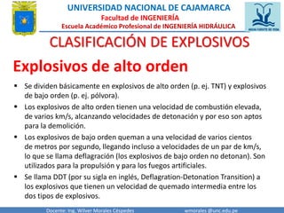 UNIVERSIDAD NACIONAL DE CAJAMARCA 
Facultad de INGENIERÍA 
Escuela Académico Profesional de INGENIERÍA HIDRÁULICA 
CLASIFICACIÓN DE EXPLOSIVOS 
Explosivos de alto orden 
 Se dividen básicamente en explosivos de alto orden (p. ej. TNT) y explosivos 
de bajo orden (p. ej. pólvora). 
 Los explosivos de alto orden tienen una velocidad de combustión elevada, 
de varios km/s, alcanzando velocidades de detonación y por eso son aptos 
para la demolición. 
 Los explosivos de bajo orden queman a una velocidad de varios cientos 
de metros por segundo, llegando incluso a velocidades de un par de km/s, 
lo que se llama deflagración (los explosivos de bajo orden no detonan). Son 
utilizados para la propulsión y para los fuegos artificiales. 
 Se llama DDT (por su sigla en inglés, Deflagration-Detonation Transition) a 
los explosivos que tienen un velocidad de quemado intermedia entre los 
dos tipos de explosivos. 
Docente: Ing. Wilver Morales Céspedes wmorales @unc.edu.pe 
 