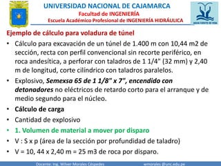 UNIVERSIDAD NACIONAL DE CAJAMARCA 
Facultad de INGENIERÍA 
Escuela Académico Profesional de INGENIERÍA HIDRÁULICA 
Ejemplo de cálculo para voladura de túnel 
• Cálculo para excavación de un túnel de 1.400 m con 10,44 m2 de 
sección, recta con perfil convencional sin recorte periférico, en 
roca andesítica, a perforar con taladros de 1 1/4" (32 mm) y 2,40 
m de longitud, corte cilíndrico con taladros paralelos. 
• Explosivo, Semexsa 65 de 1 1/8" x 7", encendido con 
detonadores no eléctricos de retardo corto para el arranque y de 
medio segundo para el núcleo. 
• Cálculo de carga 
• Cantidad de explosivo 
• 1. Volumen de material a mover por disparo 
• V : S x p (área de la sección por profundidad de taladro) 
• V = 10, 44 x 2,40 m = 25 m3 de roca por disparo. 
Docente: Ing. Wilver Morales Céspedes wmorales @unc.edu.pe 
 
