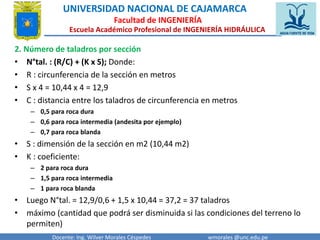 UNIVERSIDAD NACIONAL DE CAJAMARCA 
Facultad de INGENIERÍA 
Escuela Académico Profesional de INGENIERÍA HIDRÁULICA 
2. Número de taladros por sección 
• N°tal. : (R/C) + (K x S); Donde: 
• R : circunferencia de la sección en metros 
• S x 4 = 10,44 x 4 = 12,9 
• C : distancia entre los taladros de circunferencia en metros 
– 0,5 para roca dura 
– 0,6 para roca intermedia (andesita por ejemplo) 
– 0,7 para roca blanda 
• S : dimensión de la sección en m2 (10,44 m2) 
• K : coeficiente: 
– 2 para roca dura 
– 1,5 para roca intermedia 
– 1 para roca blanda 
• Luego N°tal. = 12,9/0,6 + 1,5 x 10,44 = 37,2 = 37 taladros 
• máximo (cantidad que podrá ser disminuida si las condiciones del terreno lo 
permiten) 
Docente: Ing. Wilver Morales Céspedes wmorales @unc.edu.pe 
 