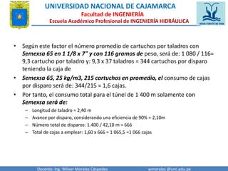 UNIVERSIDAD NACIONAL DE CAJAMARCA 
Facultad de INGENIERÍA 
Escuela Académico Profesional de INGENIERÍA HIDRÁULICA 
• Según este factor el número promedio de cartuchos por taladros con 
Semexsa 65 en 1 1/8 x 7" y con 116 gramos de peso, será de: 1 080 / 116= 
9,3 cartucho por taladro y: 9,3 x 37 taladros = 344 cartuchos por disparo 
teniendo la caja de 
• Semexsa 65, 25 kg/m3, 215 cartuchos en promedio, el consumo de cajas 
por disparo será de: 344/215 = 1,6 cajas. 
• Por tanto, el consumo total para el túnel de 1 400 m solamente con 
Semexsa será de: 
– Longitud de taladro = 2,40 m 
– Avance por disparo, considerando una eficiencia de 90% = 2,10m 
– Número total de disparos: 1.400 / 42,10 m = 666 
– Total de cajas a emplear: 1,60 x 666 = 1 065,5 =1 066 cajas 
Docente: Ing. Wilver Morales Céspedes wmorales @unc.edu.pe 
 