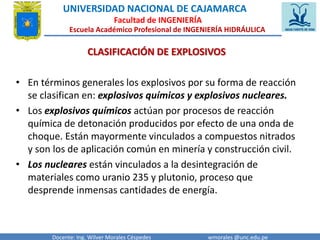 UNIVERSIDAD NACIONAL DE CAJAMARCA 
Facultad de INGENIERÍA 
Escuela Académico Profesional de INGENIERÍA HIDRÁULICA 
CLASIFICACIÓN DE EXPLOSIVOS 
• En términos generales los explosivos por su forma de reacción 
se clasifican en: explosivos químicos y explosivos nucleares. 
• Los explosivos químicos actúan por procesos de reacción 
química de detonación producidos por efecto de una onda de 
choque. Están mayormente vinculados a compuestos nitrados 
y son los de aplicación común en minería y construcción civil. 
• Los nucleares están vinculados a la desintegración de 
materiales como uranio 235 y plutonio, proceso que 
desprende inmensas cantidades de energía. 
Docente: Ing. Wilver Morales Céspedes wmorales @unc.edu.pe 
 