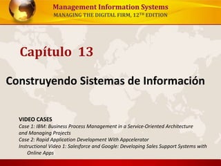 Management Information Systems 
MANAGING THE DIGITAL FIRM, 12TH EDITION 
Capítulo 13 
Construyendo Sistemas de Información 
VIDEO CASES 
Case 1: IBM: Business Process Management in a Service-Oriented Architecture 
and Managing Projects 
Case 2: Rapid Application Development With Appcelerator 
Instructional Video 1: Salesforce and Google: Developing Sales Support Systems with 
Online Apps 
 