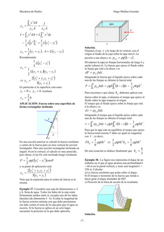 Mecánica de fluidos Hugo Medina Guzmán 
17 
∫ y 2 
dA 
y 
= A 
= I 
p y A 
y A 
G G 
I y dA L y 
y dy A y = ∫ = ∫ 2 
2 2 
1 
= [ ] ( 3 ) 
1 
3 
2 
1 2 
3 
1 
3 
3 
1 L y L y y y 
y = − 
( ) 2 1 2 
y 1 y y G = + , ( ) 2 1 A = L y − y 
Reemplazando: 
( ) 
3 
1 
3 
2 
1 
L y − 
y 
( )( ) 2 1 2 1 
1 
2 
3 
L y y y y 
y p 
+ − 
= 
⇒ ( ) 
+ + 
y y y y y p + 
( ) 2 1 
2 
2 1 1 
2 
2 
3 
2 
y y 
= 
En particular si la superficie está entre 
y = 0 1 e y = h 2 resultará 
y = 2 
h p 3 
APLICACIÓN: Fuerza sobre una superficie de 
forma rectangular inclinada 
En una sección anterior se calculó la fuerza resultante 
y centro de la fuerza para un área vertical de sección 
rectangular. Para una sección rectangular inclinada un 
ángulo θ con la vertical, el cálculo es muy parecido, 
pero ahora, el eje Oy está inclinado luego resultarán 
1 2 
ρ ( )cosθ 
2 
F = gL y 2 
− y 
2 1 
y su punto ( de aplicación será ) 
+ + 
y y y y y p + 
( ) 2 1 
2 
2 1 1 
2 
2 
3 
2 
y y 
= 
Note que la expresión para el centro de fuerza es la 
misma. 
Ejemplo 37. Considere una caja de dimensiones a, b 
y h, llena de agua. Todos los lados de la caja están 
firmemente unidos entre sí, excepto uno de los lados 
laterales (de dimensión b · h). Evalúe la magnitud de 
la fuerza exterior mínima con que debe presionarse 
ese lado contra el resto de la caja para que el agua no 
escurra. Si la fuerza se aplica en un solo lugar, 
encuentre la posición en la que debe aplicarla. 
Solución. 
Elijamos el eje z a lo largo de la vertical, con el 
origen al fondo de la caja sobre la tapa móvil. La 
presión a una altura z es ( ) p g(h z) z = ρ − . 
Dividamos la tapa en franjas horizontales de largo b y 
ancho (altura) dz. La fuerza que ejerce el fluido sobre 
la franja que está a la altura z es 
dF p( )bdz z = . 
Integrando la fuerza que el líquido ejerce sobre cada 
una de las franjas se obtiene la fuerza total 
( ) F p bdz gb (h z)dz h h 
= ∫ z = ∫ − 
1 ρbgh . 
ρ = 2 
0 0 
2 
Para encontrar a qué altura p h debemos aplicar esta 
fuerza sobre la tapa, evaluemos el torque que ejerce el 
fluido sobre la tapa respecto al origen. 
El torque que el fluido ejerce sobre la franja que está 
a la altura z es 
d zp( )bdz z τ = . 
Integrando el torque que el líquido ejerce sobre cada 
una de las franjas se obtiene el torque total 
( ) zp bdz gb z(h z)dz h h 
= ∫ z = ∫ − 
1 ρgbh . 
τ ρ = 3 
0 0 
6 
Para que la tapa esté en equilibrio el torque que ejerce 
la fuerza total externa F debe ser igual en magnitud 
con τ , es decir, 
Fh = 1 ρ gbh 3 
⇒ 2 3 
p 6 
1 ρ gbh h = 1 
ρ 
gbh p 6 
2 
De esta ecuación se deduce finalmente que 
h h p = 
3 
Ejemplo 38. La figura nos representa el dique de un 
embalse en el que el agua alcanza una profundidad h 
= 60 m en la pared vertical, y tiene una longitud L = 
250 m. Calcular: 
a) La fuerza resultante que actúa sobre el dique. 
b) El torque o momento de la fuerza que tiende a 
hacer girar el dique alrededor de OO'. 
c) Posición de la línea de acción de la resultante. 
Solución. 
 