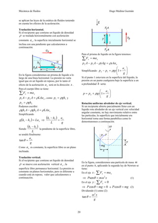 Mecánica de fluidos Hugo Medina Guzmán 
20 
se aplican las leyes de la estática de fluidos teniendo 
en cuenta los efectos de la aceleración. 
Traslación horizontal. 
Si el recipiente que contiene un líquido de densidad 
ρ se traslada horizontalmente con aceleración 
constante x a , la superficie inicialmente horizontal se 
inclina con una pendiente que calcularemos a 
continuación. 
En la figura consideremos un prisma de líquido a lo 
largo de una línea horizontal. La presión no varía 
igual que en un líquido en reposo, por lo tanto el 
efecto de la aceleración x a será en la dirección x . 
Para el cuerpo libre se tiene: 
x x ΣF = ma 
x p A − p A = ρLAa 1 2 , como 1 1 p = ρgh y 
2 2 p = ρgh 
Podemos escribir: 
x ρgh A − ρgh A = ρLAa 1 2 
Simplificando 
( ) x g h − h = La 1 2 ⇒ 
( ) 
a 
h h = x 
g 
− 1 2 
L 
Siendo 
( ) 
h h1 2 − 
L 
la pendiente de la superficie libre, 
se tendrá finalmente: 
atanθ = x 
g 
Como a x es constante, la superficie libre es un plano 
inclinado. 
Traslación vertical. 
Si el recipiente que contiene un líquido de densidad 
ρ se mueve con aceleración vertical a y , la 
superficie libre permanece horizontal. La presión es 
constante en planos horizontales, pero es diferente a 
cuando está en reposo, valor que calcularemos a 
continuación. 
Para el prisma de líquido en la figura tenemos: 
y y ΣF = ma 
⎟ ⎟⎠ 
p A − p A − ρyAg = ρyAa 2 1 
x ⎛ 
⎞ 
Simplificando: p p ρ 
gy 1 y 2 1 ⎜ ⎜⎝ 
− = + 
a 
g 
Si el punto 1 estuviera en la superficie del líquido, la 
presión en un punto cualquiera bajo la superficie a un 
a profundidad h sería: 
⎞ 
⎟ ⎟⎠ 
⎛ 
p p gy y 
⎜ ⎜⎝ 
= + + 
a 
g 
a ρ 1 
Rotación uniforme alrededor de eje vertical. 
Si un recipiente abierto parcialmente lleno con un 
líquido rota alrededor de un eje vertical con velocidad 
angular constante, no hay movimiento relativo entre 
las partículas, la superficie que inicialmente era 
horizontal toma una forma parabólica como lo 
demostraremos a continuación. 
En la figura, consideremos una partícula de masa m 
en el punto A, aplicando la segunda ley de Newton se 
tiene: 
En el eje x : x x ΣF = ma 
⇒ Psenθ = mω 2 x (1) 
En el eje y : Σ = 0 y F 
⇒ Pcosθ − mg = 0 o Pcosθ = mg (2) 
Dividiendo (1) entre (2): 
2 x 
g 
tan 
ω 
θ = 
 