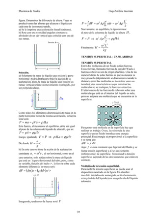 Mecánica de fluidos Hugo Medina Guzmán 
22 
figura. Determinar la diferencia de altura H que se 
producir entre las alturas que alcanza el líquido en 
cada una de las ramas cuando, 
a) Se le imprime una aceleración lineal horizontal. 
b) Rote con una velocidad angular constante a 
alrededor de un eje vertical que coincide con una de 
sus ramas. 
Solución. 
a) Solamente la masa de líquido que está en la parte 
horizontal podrá desplazarse bajo la acción de la 
aceleración, pues, la masa de líquido que esta en las 
ramas verticales tiene su movimiento restringido, por 
ser perpendiculares. 
Como todos los elementos diferenciales de masa en la 
parte horizontal tienen la misma aceleración, la fuerza 
total será: 
F = ma = ρVa = ρALa 
Esta fuerza, al alcanzarse el equilibrio, debe ser igual 
al peso de la columna de líquido de altura H, que es: 
P = pA = ρgHA 
Luego, igualando F = P ⇒ ρALa = ρgHA 
H = a 
De donde L 
g 
b) En este caso se tiene la acción de la aceleración 
centrípeta a r c 
=ω 2 , al ser horizontal, como en el 
caso anterior, solo actúan sobre la masa de líquido 
que está en la parte horizontal del tubo, pero, como 
es variable, función del radio r , la fuerza sobre cada 
elemento diferencial de masa será: 
dF = (dm)a = (ρAdr)ω 2r 
Integrando, tendremos la fuerza total F : 
= ∫ = ∫L F dF A rdr 
ω 2 ρ = 
0 
2 
ω 2 Aρ L 
2 
Nuevamente, en equilibrio, la igualaremos: 
al peso de la columna de líquido de altura H , 
L 2 
F = P ⇒ ω Aρ = ρgHA 
2 
2 
Finalmente: 
ω 2 2 
= 
H L 
g 
2 
TENSION SUPERFICIAL - CAPILARIDAD 
TENSIÓN SUPERFICIAL 
Entre dos moléculas de un fluido actúan fuerzas. 
Estas fuerzas, llamadas fuerzas de van der Waals o 
fuerzas cohesivas son de origen eléctrico. Una de las 
características de estas fuerzas es que su alcance es 
muy pequeño (rápidamente se desvanecen cuando la 
distancia entre las moléculas es dos o tres veces su 
tamaño); otra característica es que mientras las 
moléculas no se traslapan, la fuerza es atractiva. 
El efecto neto de las fuerzas de cohesión sobre una 
molécula que está en el interior del líquido es nulo, 
pero no así para una molécula que se encuentra en la 
superficie. 
Para poner una molécula en la superficie hay que 
realizar un trabajo. O sea, la existencia de una 
superficie en un fluido introduce una energía 
potencial. Esta energía es proporcional a la superficie 
y se tiene que 
dW = γ dA 
Aquí γ es una constante que depende del fluido y se 
llama tensión superficial y dA es un elemento 
(infinitesimal) de superficie. En realidad la tensión 
superficial depende de las dos sustancias que están en 
contacto. 
Medición de la tensión superficial. 
Para medir la tensión superficial se puede usar el 
dispositivo mostrado en la figura. Un alambre 
movible, inicialmente sumergido, se tira lentamente, 
extrayéndolo del líquido (con una película del líquido 
adosada). 
 