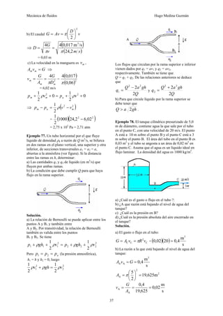 Mecánica de fluidos Hugo Medina Guzmán 
37 
2 
2 
b) El caudal G Av D ⎞ 
v 
⎟⎠ 
= =π ⎛ 
⎜⎝ 
⇒ ( ) 
4 4 0,017 m3 /s 
π π 
D G 
v ( m s) 
24,2 
= = 
= 0,03 m 
c) La velocidad en la manguera es m v , 
A v G m m = ⇒ 
G 
= = = 
2 
4 
v G 
m A 
π 
D 
m m 
( ) 
(0,06)2 
4 0,017 
π 
= 6,02 m/s 
0 
p + 1 ρ v2 + 0 = p + 1 
ρ 
v2 + m 2 
m a 2 
⇒ 1 
( 2 2 ) 
m a m p − p = ρ v − v 
2 
1 − 
= 2,75 x 105 Pa = 2,71 atm 
= (1000)(24,22 6,022 ) 
2 
Ejemplo 77. Un tubo horizontal por el que fluye 
líquido de densidad ρ0 
a razón de Q m3/s, se bifurca 
en dos ramas en el plano vertical, una superior y otra 
inferior, de secciones transversales a1 = a2 = a, 
abiertas a la atmósfera (ver figura). Si la distancia 
entre las ramas es h, determinar: 
a) Las cantidades q1 y q2 de líquido (en m3/s) que 
fluyen por ambas ramas. 
b) La condición que debe cumplir Q para que haya 
flujo en la rama superior. 
Solución. 
a) La relación de Bernoulli se puede aplicar entre los 
puntos A y B1 y también entre 
A y B2. Por transitividad, la relación de Bernoulli 
también es valida entre los puntos 
B1 y B2. Se tiene 
p + ρgh + 1 ρv = p + ρgh + ρv 
Pero a p = p = p 1 2 (la presión atmosférica), 
h1 = h y h2 = 0, luego 
2 
1 
2 2 2 
2 
1 1 2 
1 2 
2 
2 
1 ρv + ρgh = 1 
ρv 
2 
1 2 
2 
Los flujos que circulan por la rama superior e inferior 
vienen dados por q1 = av1 y q2 = av2, 
respectivamente. También se tiene que 
Q = q1 + q2. De las relaciones anteriores se deduce 
que 
2 2 2 
q Q a gh 
Q 
2 
1 
− 
= y 
2 2 2 
q Q a gh 
Q 
2 
2 
+ 
= 
b) Para que circule líquido por la rama superior se 
debe tener que 
Q > a 2gh . 
Ejemplo 78. El tanque cilíndrico presurizado de 5,0 
m de diámetro, contiene agua la que sale por el tubo 
en el punto C, con una velocidad de 20 m/s. El punto 
A está a 10 m sobre el punto B y el punto C está a 3 
m sobre el punto B. El área del tubo en el punto B es 
0,03 m2 y el tubo se angosta a un área de 0,02 m2 en 
el punto C. Asuma que el agua es un líquido ideal en 
flujo laminar. La densidad del agua es 1000 kg/m3. 
a) ¿Cuál es el gasto o flujo en el tubo ?: 
b) ¿A que razón está bajando el nivel de agua del 
tanque? 
c) ¿Cuál es la presión en B? 
d) ¿Cuál es la presión absoluta del aire encerrado en 
el tanque? 
Solución. 
a) El gasto o flujo en el tubo: 
0,02 20 0,4m 
G = A v =πR 2 
v ( )( ) 
C C C 
= s 
3 
= 
b) La razón a la que está bajando el nivel de agua del 
tanque: 
0,4 m 
s 
3 
A A A v = G = 
2 
2 
5 = ⎟⎠ 
A =π ⎛ 
A 19,625m 
2 
⎞ 
⎜⎝ 
0,02 m 
s 
0,4 
v G 
A = = = 
19,625 
A 
A 
 