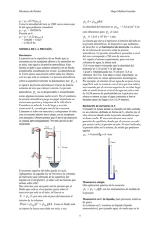 Mecánica de fluidos Hugo Medina Guzmán 
5 
p3 = p2 - (0,75)ρaire g 
Como la densidad del aire es 1000 veces manos que 
la del agua podemos considerar 
p3 = p2 = 108200 Pa 
Presión en 4: 
p4 = p3 + (1,25)ρaceite g 
= 108200 + 11025 
= 119225 Pa 
MEDIDA DE LA PRESIÓN. 
Barómetro 
La presión en la superficie de un fluido que se 
encuentra en un recipiente abierto a la atmósfera no 
es nula, sino igual a la presión atmosférica. Esta 
última se debe a que estamos inmersos en un fluido 
compresible constituido por el aire. La atmósfera de 
la Tierra ejerce una presión sobre todos los objetos 
con los que está en contacto. La presión atmosférica 
sobre la superficie terrestre la denotaremos por a p , y 
es igual a la presión ejercida por el peso de toda la 
columna de aire que está por encima. La presión 
atmosférica a p no es despreciable o insignificante 
como algunas personas suelen creer. Por el contrario, 
la presión atmosférica juega un papel importante en 
numerosos aparatos y máquinas de la vida diaria. 
Considere un tubo de 1 m de largo y sección 
transversal A, cerrado por uno de los extremos. 
Llenemos el tubo con mercurio y coloquemos el tubo, 
con el extremo abierto hacia abajo, en un recipiente 
con mercurio. Observaremos que el nivel de mercurio 
se situará aproximadamente 760 mm del nivel del 
recipiente. 
El extremo superior del tubo queda al vacío. 
Apliquemos la segunda ley de Newton a la columna 
de mercurio (que sobresale de la superficie del 
líquido en el recipiente). ¿Cuáles son las fuerzas que 
actúan sobre ella? 
Hay sólo dos: por una parte está la presión que el 
fluido que está en el recipiente ejerce sobre el 
mercurio que está en el tubo: tal fuerza es 
F p A a = 1 ; por otra, está el peso del mercurio al 
interior de la columna 
Peso gV ghA Hg Hg = ρ = ρ . Como el fluido está 
en reposo la fuerza neta debe ser nula, o sea: 
p A ghA a Hg = ρ 
La densidad del mercurio es Hg ρ = 13,6 g/cm3. Con 
esto obtenemos para a p el valor 
a p ≈ 1,013 x 105 Pa = 1 atm . 
La fuerza que eleva al mercurio al interior del tubo es 
la presión atmosférica. El dispositivo que acabamos 
de describir es un barómetro de mercurio. La altura 
de la columna de mercurio mide la presión 
atmosférica. La presión atmosférica promedio a nivel 
del mar corresponde a 760 mm de mercurio. 
AL repetir el mismo experimento, pero con una 
columna de agua, la altura será 
13,6 veces mayor (recuerde que la densidad del 
mercurio es 13,6 g/cm3 y la del agua 
1 g/cm3). Multiplicando los 76 cm por 13,6 se 
obtienen 10,34 m. Este dato es muy importante, ya 
que interviene en varias aplicaciones tecnológicas. 
Por ejemplo, al intentar elevar agua de un pozo (cuya 
superficie está en contacto con el aire que nos rodea) 
succionando por el extremo superior de un tubo largo, 
sólo se tendrá éxito si el nivel de agua no está a más 
de 10,34 metros de profundidad (en la práctica esta 
altura es menor ya que el agua comienza a hervir 
bastante antes de llegar a los 10,34 metros). 
Barómetro de mercurio en U 
Considere la figura donde se muestra un tubo cerrado 
en un extremo, doblado en forma de U, abierto por el 
otro extremo donde actúa la presión atmosférica que 
se desea medir. El mercurio alcanza una cierta 
posición de equilibrio, donde por el extremo cerrado 
por existir vacío, la presión es nula. Al nivel indicado, 
la presión debe ser la misma, de modo que podemos 
igualar 
p h mmHg h torr a = = 
Manómetro simple. 
Otra aplicación práctica de la ecuación 
p = p + ρgh 1 2 son los instrumentos de medida de 
la presión: 
Manómetro en U de líquido, para presiones relativas 
de gases 
La columna en U contiene un líquido (líquido 
manométrico), por ejemplo agua, de modo que en la 
 