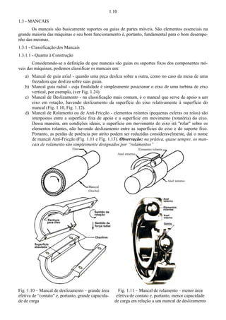 1.10 
1.3 - MANCAIS 
Os mancais são basicamente suportes ou guias de partes móveis. São elementos essenciais na 
grande maioria das máquinas e seu bom funcionamento é, portanto, fundamental para o bom desempe-nho 
das mesmas. 
1.3.1 - Classificação dos Mancais 
1.3.1.1 - Quanto à Construção 
Considerando-se a definição de que mancais são guias ou suportes fixos dos componentes mó-veis 
das máquinas, podemos classificar os mancais em: 
a) Mancal de guia axial - quando uma peça desliza sobre a outra, como no caso da mesa de uma 
frezadora que desliza sobre suas guias. 
b) Mancal guia radial - cuja finalidade é simplesmente posicionar o eixo de uma turbina de eixo 
vertical, por exemplo, (ver Fig. 1.24) 
c) Mancal de Deslizamento - na classificação mais comum, é o mancal que serve de apoio a um 
eixo em rotação, havendo deslizamento da superfície do eixo relativamente à superfície do 
mancal (Fig. 1.10, Fig. 1.12). 
d) Mancal de Rolamento ou de Anti-Fricção - elementos rolantes (pequenas esferas ou rolos) são 
interpostos entre a superfície fixa de apoio e a superfície em movimento (rotatória) do eixo. 
Dessa maneira, em condições ideais, a superfície em movimento do eixo irá rolar sobre os 
elementos rolantes, não havendo deslizamento entre as superfícies do eixo e do suporte fixo. 
Portanto, as perdas de potência por atrito podem ser reduzidas consideravelmente, daí o nome 
de mancal Anti-Fricção (Fig. 1.11 e Fig. 1.13). Observação: na prática, quase sempre, os man-cais 
de rolamento são simplesmente designados por “rolamentos” 
Fig. 1.10 – Mancal de deslizamento – grande área 
efetiva de “contato” e, portanto, grande capacida-de 
de carga 
Fig. 1.11 – Mancal de rolamento – menor área 
efetiva de contato e, portanto, menor capacidade 
de carga em relação a um mancal de deslizamento 
 