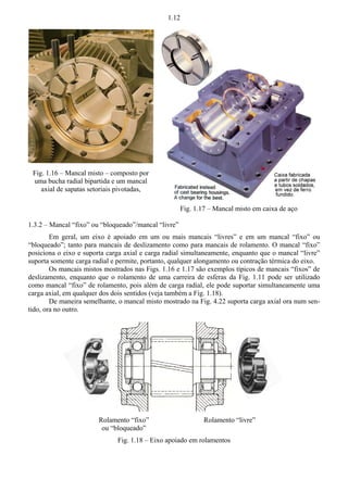 1.12 
Fig. 1.17 – Mancal misto em caixa de aço 
Fig. 1.16 – Mancal misto – composto por 
uma bucha radial bipartida e um mancal 
axial de sapatas setoriais pivotadas, 
1.3.2 – Mancal “fixo” ou “bloqueado”/mancal “livre” 
Em geral, um eixo é apoiado em um ou mais mancais “livres” e em um mancal “fixo” ou 
“bloqueado”; tanto para mancais de deslizamento como para mancais de rolamento. O mancal “fixo” 
posiciona o eixo e suporta carga axial e carga radial simultaneamente, enquanto que o mancal “livre” 
suporta somente carga radial e permite, portanto, qualquer alongamento ou contração térmica do eixo. 
Os mancais mistos mostrados nas Figs. 1.16 e 1.17 são exemplos típicos de mancais “fixos” de 
deslizamento, enquanto que o rolamento de uma carreira de esferas da Fig. 1.11 pode ser utilizado 
como mancal “fixo” de rolamento, pois além de carga radial, ele pode suportar simultaneamente uma 
carga axial, em qualquer dos dois sentidos (veja também a Fig. 1.18). 
De maneira semelhante, o mancal misto mostrado na Fig. 4.22 suporta carga axial ora num sen-tido, 
ora no outro. 
Rolamento “fixo” 
ou “bloqueado” 
Rolamento “livre” 
Fig. 1.18 – Eixo apoiado em rolamentos 
 