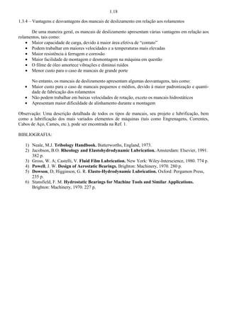 1.18 
1.3.4 – Vantagens e desvantagens dos mancais de deslizamento em relação aos rolamentos 
De uma maneira geral, os mancais de deslizamento apresentam várias vantagens em relação aos 
rolamentos, tais como: 
š Maior capacidade de carga, devido à maior área efetiva de “contato” 
š Podem trabalhar em maiores velocidades e a temperaturas mais elevadas 
š Maior resistência à ferrugem e corrosão 
š Maior facilidade de montagem e desmontagem na máquina em questão 
š O filme de óleo amortece vibrações e diminui ruídos 
š Menor custo para o caso de mancais de grande porte 
No entanto, os mancais de deslizamento apresentam algumas desvantagens, tais como: 
š Maior custo para o caso de mancais pequenos e médios, devido à maior padronização e quanti-dade 
de fabricação dos rolamentos 
š Não podem trabalhar em baixas velocidades de rotação, exceto os mancais hidrostáticos 
š Apresentam maior dificuldade de alinhamento durante a montagem 
Observação: Uma descrição detalhada de todos os tipos de mancais, seu projeto e lubrificação, bem 
como a lubrificação dos mais variados elementos de máquinas (tais como Engrenagens, Correntes, 
Cabos de Aço, Cames, etc.), pode ser encontrada na Ref. 1. 
BIBLIOGRAFIA: 
1) Neale, M.J. Tribology Handbook. Butterworths, England, 1973. 
2) Jacobson, B.O. Rheology and Elastohydrodynamic Lubrication. Amsterdam: Elsevier, 1991. 
382 p. 
3) Gross, W. A; Castelli, V. Fluid Film Lubrication. New York: Wiley-Interscience, 1980. 774 p. 
4) Powell, J. W. Design of Aerostatic Bearings. Brighton: Machinery, 1970. 280 p. 
5) Dowson, D; Higginson, G. R. Elasto-Hydrodynamic Lubrication. Oxford: Pergamon Press, 
235 p. 
6) Stansfield, F. M. Hydrostatic Bearings for Machine Tools and Similar Applications. 
Brighton: Machinery, 1970. 227 p. 
