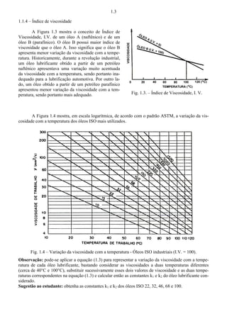 1.3 
1.1.4 – Índice de viscosidade 
A Figura 1.3 mostra o conceito de Índice de 
Viscosidade, I.V. de um óleo A (naftênico) e de um 
óleo B (parafínico). O óleo B possui maior índice de 
viscosidade que o óleo A. Isso significa que o óleo B 
apresenta menor variação da viscosidade com a tempe-ratura. 
Historicamente, durante a revolução industrial, 
um óleo lubrificante obtido a partir de um petróleo 
naftênico apresentava uma variação muito acentuada 
da viscosidade com a temperatura, sendo portanto ina-dequado 
para a lubrificação automotiva. Por outro la-do, 
um óleo obtido a partir de um petróleo parafínico 
apresentou menor variação da viscosidade com a tem-peratura, 
sendo portanto mais adequado. 
Fig. 1.3. – Índice de Viscosidade, I. V. 
A Figura 1.4 mostra, em escala logarítmica, de acordo com o padrão ASTM, a variação da vis-cosidade 
com a temperatura dos óleos ISO mais utilizados. 
Fig. 1.4 – Variação da viscosidade com a temperatura - Óleos ISO industriais (I.V. = 100). 
Observação: pode-se aplicar a equação (1.3) para representar a variação da viscosidade com a tempe-ratura 
de cada óleo lubrificante, bastando considerar as viscosidades a duas temperaturas diferentes 
(cerca de 40°C e 100°C), substituir sucessivamente esses dois valores de viscosidade e as duas tempe-raturas 
correspondentes na equação (1.3) e calcular então as constantes k1 e k2 do óleo lubrificante con-siderado. 
Sugestão ao estudante: obtenha as constantes k1 e k2 dos óleos ISO 22, 32, 46, 68 e 100. 
 