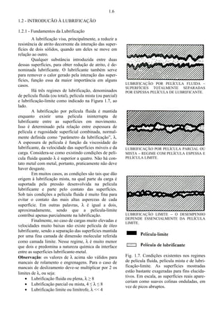 1.6 
1.2 - INTRODUCÃO À LUBRIFICAÇÃO 
1.2.1 - Fundamentos da Lubrificação 
A lubrificação visa, principalmente, a reduzir a 
resistência de atrito decorrente da interação das super-fícies 
de dois sólidos, quando um deles se move em 
relação ao outro. 
Qualquer substância introduzida entre duas 
dessas superfícies, para obter redução de atrito, é de-nominada 
lubrificante. O lubrificante também serve 
para remover o calor gerado pela interação das super-fícies, 
função essa da maior importância em alguns 
casos. 
Há três regimes de lubrificação, denominados 
de película fluida (ou total), película mista (ou parcial) 
e lubrificação-limite como indicado na Figura 1.7, ao 
lado. 
A lubrificação por película fluida é mantida 
enquanto existir uma película ininterrupta de 
lubrificante entre as superfícies em movimento. 
Isso é determinado pela relação entre espessura de 
película e rugosidade superficial combinada, normal-mente 
definida como “parâmetro da lubrificação”, O. 
A espessura de película é função da viscosidade do 
lubrificante, da velocidade das superfícies móveis e da 
carga. Considera-se como existindo condições de pelí-cula 
fluida quando O é superior a quatro. Não há con-tato 
metal com metal, portanto, praticamente não deve 
haver desgaste. 
Em muitos casos, as condições são tais que dão 
origem à lubrificação mista, na qual parte da carga é 
suportada pela pressão desenvolvida na película 
lubrificante e parte pelo contato das superfícies. 
Sob tais condições a película fluida é muito fina para 
evitar o contato das mais altas asperezas de cada 
superfície. Em outras palavras, O é igual a dois, 
aproximadamente, sendo que a película-limite 
contribui apenas parcialmente na lubrificação. 
Finalmente, no caso de cargas muito elevadas e 
velocidades muito baixas não existe película de óleo 
lubrificante, sendo a separação das superfícies mantida 
por uma fina camada de dimensão molecular referida 
como camada limite. Nesse regime, O é muito menor 
que dois e predomina a natureza química da interface 
entre as superfícies lubrificante-metal. 
Observação: os valores de O acima são válidos para 
mancais de rolamento e engrenagens. Para o caso de 
mancais de deslizamento deve-se multiplicar por 2 os 
limites de O, ou seja: 
š Lubrificação fluida ou plena, O ≥ 8 
š Lubrificação parcial ou mista, 4 ≤ O ≤ 8 
š Lubrificação limite ou limítrofe, O  4 
LUBRIFICAÇÃO POR PELÍCULA FLUIDA  
SUPERFÍCIES TOTALMENTE SEPARADAS 
POR ESPESSA PELÍCULA DE LUBRIFICANTE. 
LUBRIFICAÇÃO POR PELÍCULA PARCIAL OU 
MISTA  REGIME COM PELÍCULA ESPESSA E 
PELÍCULA LIMITE. 
LUBRIFICAÇÃO LIMITE  O DESEMPENHO 
DEPENDE ESSENCIALMENTE DA PELÍCULA 
LIMITE. 
Fig. 1.7. Condições existentes nos regimes 
de película fluida, película mista e de lubri-ficação- 
limite. As superfícies mostradas 
estão bastante exageradas para fins elucida-tivos. 
Em escala, as superfícies reais apare-ceriam 
como suaves colinas onduladas, em 
vez de picos abruptos. 
 