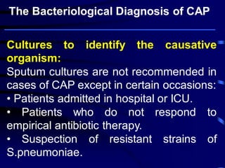 Cultures to identify the causative organism: 
Sputum cultures are not recommended in cases of CAP except in certain occasions: 
• Patients admitted in hospital or ICU. 
• Patients who do not respond to empirical antibiotic therapy. 
• Suspection of resistant strains of S.pneumoniae. 
The Bacteriological Diagnosis of CAP  