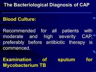 Blood Culture: 
Recommended for all patients with moderate and high severity CAP, preferably before antibiotic therapy is commenced. 
Examination of sputum for Mycobacterium TB 
The Bacteriological Diagnosis of CAP  