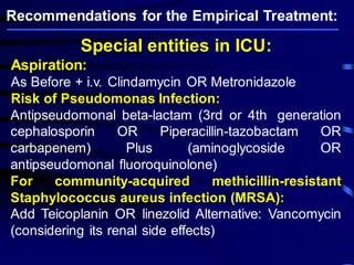 Special entities in ICU: 
Aspiration: 
As Before + i.v. Clindamycin OR Metronidazole 
Risk of Pseudomonas Infection: 
Antipseudomonal beta-lactam (3rd or 4th generation cephalosporin OR Piperacillin-tazobactam OR carbapenem) Plus (aminoglycoside OR antipseudomonal fluoroquinolone) For community-acquired methicillin-resistant Staphylococcus aureus infection (MRSA): Add Teicoplanin OR linezolid Alternative: Vancomycin (considering its renal side effects) Recommendations for the Empirical Treatment:  