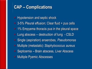 68 CAP – Complications 
Hypotension and septic shock 
3-5% Pleural effusion; Clear fluid + pus cells 
1% Empyema thoracis pus in the pleural space 
Lung abscess – destruction of lung - CSLD 
Single (aspiration) anaerobes, Pseudomonas 
Multiple (metastatic) Staphylococcus aureus 
Septicemia – Brain abscess, Liver Abscess 
Multiple Pyemic Abscesses  