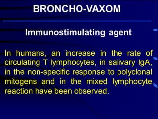 Immunostimulating agent In humans, an increase in the rate of circulating T lymphocytes, in salivary IgA, in the non-specific response to polyclonal mitogens and in the mixed lymphocyte reaction have been observed. BRONCHO-VAXOM 
Broncho-Vaxom ® prevents and/or reduces the severity of acute attacks of chronic bronchitis and recurrent infections of the respiratory tract, in particular . 
 