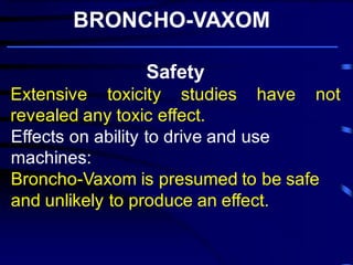 Safety Extensive toxicity studies have not revealed any toxic effect. Effects on ability to drive and use machines: 
Broncho-Vaxom is presumed to be safe and unlikely to produce an effect. 
BRONCHO-VAXOM 
Broncho-Vaxom ® prevents and/or reduces the severity of acute attacks of chronic bronchitis and recurrent infections of the respiratory tract, in particular . 
 