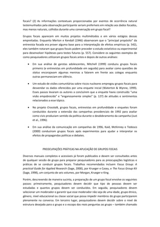 focais? (2) As informações contextuais proporcionadas por eventos de ocorrência natural
testemunhados pela observação participante seriam preferíveis em relação aos dados focados,
mas menos naturais, colhidos durante uma conversação em grupo focal?
Grupos focais aparecem em muitos projetos multimétodos e em vários estágios dessas
empreitadas. Enquanto Merton e Kendall (1946) observaram que o “principal propósito” da
entrevista focada era prover alguma base para a interpretação de efeitos empíricos (p. 542),
eles também notaram que grupos focais podem preceder o estudo estatístico ou experimental
para desenvolver hipóteses para testes futuros (p. 557). Considere os seguintes exemplos de
como pesquisadores utilizaram grupos focais antes e depois de outras análises:
• Em sua análise de garotas adolescentes, Mitchell (1999) conduziu grupos focais
primeiro (e entrevistas em profundidade em seguida) para avaliar como questões de
status encorajavam algumas meninas a falarem em frente aos colegas enquanto
outras permaneciam em silêncio.
• Um estudo de visões comunitárias sobre riscos nucleares empregou grupos focais para
desvendar os dados oferecidos por uma enquete inicial (Waterton & Wynne, 1999).
Esses passos levaram os autores a concluírem que a enquete havia construído “uma
visão empobrecida” e “enganosamente simples” (p. 127) de atitudes e sentimentos
relacionados a esse tópico.
• No projeto Crosstalk, grupos focais, entrevistas em profundidade e enquetes foram
conduzidos durante a extensão das campanhas presidenciais de 1992 para avaliar
como civis produziam sentido da política durante o desdobramento da campanha (Just
et al., 1996).
• Em sua análise da comunicação em campanhas de 1996, Kaid, McKinney e Tedesco
(2000) conduziram grupos focais após experimentos para ajudar a interpretar os
efeitos de propagandas políticas e debates.
PREOCUPAÇÕES PRÁTICAS NA APLICAÇÃO DE GRUPOS FOCAIS
Diversos manuais completos e acessíveis já foram publicados e devem ser consultados antes
de qualquer sessão de grupo para preparar pesquisadores para as preocupações logísticas e
práticas de se conduzir grupos focais. Trabalhos recomendados incluem Focus Group: A
practical Guide for Applied Research (Sage, 2000), por Krueger e Casey, e The Focus Group Kit
(Sage, 1998), um conjunto de seis volumes, por Morgan, Krueger e King.
Porém, descrevendo de maneira sucinta, a preparação de um grupo focal envolve os seguintes
passos: primeiramente, pesquisadores devem decidir que tipo de pessoas devem ser
estudadas e quantos grupos devem ser conduzidos. Em seguida, pesquisadores devem
selecionar um moderador e garantir que esse moderador não seja de uma idade, grupo étnico,
gênero, nível educacional ou classe social que possa impedir membros do grupo participarem
plenamente na conversa. Em terceiro lugar, pesquisadores devem decidir sobre o nível de
estrutura desejada para o grupo e o escopo das reais perguntas ao grupo – também chamado
 