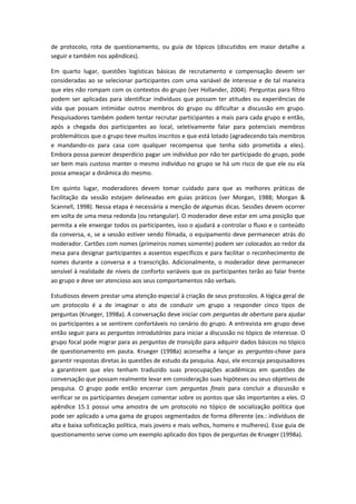 de protocolo, rota de questionamento, ou guia de tópicos (discutidos em maior detalhe a
seguir e também nos apêndices).
Em quarto lugar, questões logísticas básicas de recrutamento e compensação devem ser
consideradas ao se selecionar participantes com uma variável de interesse e de tal maneira
que eles não rompam com os contextos do grupo (ver Hollander, 2004). Perguntas para filtro
podem ser aplicadas para identificar indivíduos que possam ter atitudes ou experiências de
vida que possam intimidar outros membros do grupo ou dificultar a discussão em grupo.
Pesquisadores também podem tentar recrutar participantes a mais para cada grupo e então,
após a chegada dos participantes ao local, seletivamente falar para potenciais membros
problemáticos que o grupo teve muitos inscritos e que está lotado (agradecendo tais membros
e mandando-os para casa com qualquer recompensa que tenha sido prometida a eles).
Embora possa parecer desperdício pagar um indivíduo por não ter participado do grupo, pode
ser bem mais custoso manter o mesmo indivíduo no grupo se há um risco de que ele ou ela
possa ameaçar a dinâmica do mesmo.
Em quinto lugar, moderadores devem tomar cuidado para que as melhores práticas de
facilitação da sessão estejam delineadas em guias práticos (ver Morgan, 1988; Morgan &
Scannell, 1998). Nessa etapa é necessária a menção de algumas dicas. Sessões devem ocorrer
em volta de uma mesa redonda (ou retangular). O moderador deve estar em uma posição que
permita a ele enxergar todos os participantes, isso o ajudará a controlar o fluxo e o conteúdo
da conversa, e, se a sessão estiver sendo filmada, o equipamento deve permanecer atrás do
moderador. Cartões com nomes (primeiros nomes somente) podem ser colocados ao redor da
mesa para designar participantes a assentos específicos e para facilitar o reconhecimento de
nomes durante a conversa e a transcrição. Adicionalmente, o moderador deve permanecer
sensível à realidade de níveis de conforto variáveis que os participantes terão ao falar frente
ao grupo e deve ser atencioso aos seus comportamentos não verbais.
Estudiosos devem prestar uma atenção especial à criação de seus protocolos. A lógica geral de
um protocolo é a de imaginar o ato de conduzir um grupo a responder cinco tipos de
perguntas (Krueger, 1998a). A conversação deve iniciar com perguntas de abertura para ajudar
os participantes a se sentirem confortáveis no cenário do grupo. A entrevista em grupo deve
então seguir para as perguntas introdutórias para iniciar a discussão no tópico de interesse. O
grupo focal pode migrar para as perguntas de transição para adquirir dados básicos no tópico
de questionamento em pauta. Krueger (1998a) aconselha a lançar as perguntas-chave para
garantir respostas diretas às questões de estudo da pesquisa. Aqui, ele encoraja pesquisadores
a garantirem que eles tenham traduzido suas preocupações acadêmicas em questões de
conversação que possam realmente levar em consideração suas hipóteses ou seus objetivos de
pesquisa. O grupo pode então encerrar com perguntas finais para concluir a discussão e
verificar se os participantes desejam comentar sobre os pontos que são importantes a eles. O
apêndice 15.1 possui uma amostra de um protocolo no tópico de socialização política que
pode ser aplicado a uma gama de grupos segmentados de forma diferente (ex.: indivíduos de
alta e baixa sofisticação política, mais jovens e mais velhos, homens e mulheres). Esse guia de
questionamento serve como um exemplo aplicado dos tipos de perguntas de Krueger (1998a).
 