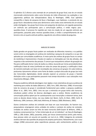 O apêndice 15.2 oferece outro exemplo de um protocolo de grupo focal, esse de um estudo
mencionado anteriormente sobre como formatos de mídia influenciam nas avaliações e nos
julgamentos políticos dos telespectadores (Bucy & Newhagen, 1999). Esse apêndice
compartilha o tópico de pesquisa de Bucy e Newhagen, suas hipóteses, o protocolo de seu
grupo focal e descobertas-chave para demonstrar como todos esses elementos de um estudo
estão interligados. Seu grupo focal iniciou com perguntas de abertura, em seguida apresentou
um estímulo aos participantes para a comunicação política, e então migrou para
questões-chave. O processo foi repetido por meio da criação de um segundo estímulo aos
participantes, passando pelas mesmas questões-chave, e então o compartilhamento de um
terceiro e de um quarto estímulo político, seguido de uma última rodada de perguntas.
ANÁLISE DE DADOS
Dados gerados em grupos focais podem ser analisados de diferentes maneiras, e os padrões
variam entre os empregados em práticas de marketing e pesquisa de campanha e os que são
aplicados por comunidades acadêmicas. A maior parte das análises de grupos focais no campo
do marketing é impressionista e focada em explicar as motivações por trás das atitudes, das
respostas e dos sentimentos das pessoas. É comum que marqueteiros utilizem de gravação em
fita para codificação (tomar notas de áudios ou vídeos, buscando por temas preestabelecidos),
codificação à base de notas (confiando em notas de campo dos grupos), e codificação à base
de memória (extração com base em recordações das conversas em grupo). Em cada instância,
praticantes tipicamente utilizam como fonte de dados a própria discussão do grupo (ao invés
das transcrições digitalizadas), dando atenção especial ao processo do grupo e fazendo
distinções entre o que participantes passaram mais tempo discutindo e suas colocações mais
importantes (Morgan, 1998).
Pesquisa acadêmica defende abordagens mais rígidas e mais sistemáticas do que as práticas de
marketing para análise de dados (Blooret al., 2001; Fern, 2001; Morrison, 1998). A transcrição
total da conversa do grupo é considerada fundamental para validar a pesquisa acadêmica
(Bloor et al., 2001; Fern, 2001). Uma vez que a entrevista em grupo tenha sido transcrita,
estudiosos podem utilizar de diversas abordagens para a análise. Muitos acadêmicos da
comunicação política optam por ler cautelosamente suas transcrições e relatarem temas, bem
como os desvios desses temas, nos seus dados (ver Beom, Carlin, & Silver, 2005; Carlin &
McKinney, 1994; Jamieson, 1993; Kaid, McKinney, & Tedesco, 2000; Mickiewicz, 2005).
Outros conduziram análises de conteúdo com base em suas transcrições. Ao fazerem isso,
pesquisadores empregaram várias unidades de análise e variáveis de análise de conteúdo.
Unidades de análise variam da linha de texto transcrito (Delli-Carpini & Williams, 1994), à
mudança conversacional (ou “a fala ininterrupta de um só indivíduo”, ver Bucy & Newhagen,
1999, p. 200; Graber, 2001), passando, ainda, por trocas conversacionais (entre, pelo menos,
duas pessoas sobre um assunto em questão; ver Just et al., 1996). Categorias de conteúdo
analítico derivam das questões de pesquisa de projetos particulares. Notavelmente, Just e seus
colegas (1996) procuraram pelas experiências pessoais, pelo conhecimento político e por
 