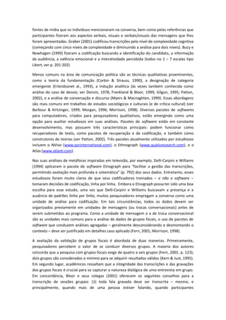 fontes de mídia que os indivíduos mencionaram na conversa, bem como pelas referências que
participantes fizeram aos aspectos verbais, visuais e verbais/visuais das mensagens que lhes
foram apresentadas. Graber (2001) codificou transcrições pelo nível de complexidade cognitiva
(começando com cinco níveis de complexidade e diminuindo a análise para dois níveis). Bucy e
Newhagen (1999) fizeram a codificação buscando a identificação do candidato, a informação
da audiência, a valência emocional e a interatividade percebida (todos no 1 – 7 escalas tipo
Likert, ver p. 201-202).
Menos comuns na área de comunicação política são as técnicas qualitativas proeminentes,
como a teoria da fundamentação (Corbin & Strauss, 1990), a designação de categoria
emergente (Erlandsonet al., 1993), a indução analítica (às vezes também conhecida como
análise do caso de desvio; ver Denzin, 1978; Frankland & Bloor, 1999; Gilgun, 1995; Patton,
2002), e a análise de conversação e discurso (Myers & Macnaghten, 1999). Essas abordagens
são mais comuns em trabalhos de estudos sociológicos e culturais (e de crítica cultural) (ver
Barbour & Kirtzinger, 1999; Morgan, 1996; Morrison, 1998). Diversos pacotes de softwares
para computadores, criados para pesquisadores qualitativos, estão emergindo como uma
opção para auxiliar estudiosos em suas análises. Pacotes de software estão em constante
desenvolvimento, mas possuem três características principais: podem funcionar como
recuperadores de texto, como pacotes de recuperação e de codificação, e também como
construtores de teorias (ver Patton, 2002). Três pacotes atualmente utilizados por estudiosos
incluem o NVivo (www.qsrinternational.com), o Ethnograph (www.qualisresearch.com), e o
Atlas (www.atlasti.com).
Nas suas análises de metáforas inspiradas em televisão, por exemplo, Delli-Carpini e Williams
(1994) aplicaram o pacote de software Etnograph para “facilitar a gestão das transcrições,
permitindo avaliação mais profunda e sistemática” (p. 792) dos seus dados. Entretanto, esses
estudiosos foram muito claros de que seus codificadores treinados – e não o software –
tomaram decisões de codificação, linha por linha. Embora o Etnograph possa ter sido uma boa
escolha para esse estudo, uma vez que Delli-Carpini e Williams buscavam a presença e a
ausência de padrões linha por linha, muitos pesquisadores empregam a conversa como uma
unidade de análise para codificação. Em tais circunstâncias, todos os dados devem ser
organizados previamente em unidades de mensagens (ou trocas conversacionais) antes de
serem submetidos ao programa. Como a unidade de mensagem e a de troca conversacional
são as unidades mais comuns para a análise de dados de grupos focais, o uso de pacotes de
software que conduzem análises agregadas – geralmente desconsiderando e desmontando o
contexto – deve ser justificado em detalhes caso aplicado (Fern, 2001; Morrison, 1998).
A avaliação da validação de grupos focais é abordada de duas maneiras. Primeiramente,
pesquisadores percebem o valor de se conduzir diversos grupos. A maioria dos autores
concorda que a pesquisa com grupos focais exige de quatro a seis grupos (Fern, 2001. p. 123);
dois grupos são considerados o mínimo para se adquirir resultados válidos (Kern & Just, 1995).
Em segundo lugar, acadêmicos ressaltam que a integridade das transcrições e das gravações
dos grupos focais é crucial para se capturar a natureza dialógica de uma entrevista em grupo.
Em concordância, Bloor e seus colegas (2001) oferecem os seguintes conselhos para a
transcrição de sessões grupais: (1) toda fala gravada deve ser transcrita – mesmo, e
principalmente, quando mais de uma pessoa estiver falando, quando participantes
 