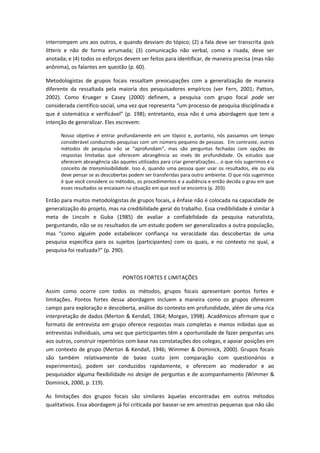 interrompem uns aos outros, e quando desviam do tópico; (2) a fala deve ser transcrita ipsis
litteris e não de forma arrumada; (3) comunicação não verbal, como a risada, deve ser
anotada; e (4) todos os esforços devem ser feitos para identificar, de maneira precisa (mas não
anônima), os falantes em questão (p. 60).
Metodologistas de grupos focais ressaltam preocupações com a generalização de maneira
diferente da ressaltada pela maioria dos pesquisadores empíricos (ver Fern, 2001; Patton,
2002). Como Krueger e Casey (2000) definem, a pesquisa com grupo focal pode ser
considerada científico-social, uma vez que representa “um processo de pesquisa disciplinada e
que é sistemática e verificável” (p. 198); entretanto, essa não é uma abordagem que tem a
intenção de generalizar. Eles escrevem:
Nosso objetivo é entrar profundamente em um tópico e, portanto, nós passamos um tempo
considerável conduzindo pesquisas com um número pequeno de pessoas. Em contraste, outros
métodos de pesquisa não se “aprofundam”, mas são perguntas fechadas com opções de
respostas limitadas que oferecem abrangência ao invés de profundidade. Os estudos que
oferecem abrangência são aqueles utilizados para criar generalizações... o que nós sugerimos é o
conceito de transmissibilidade. Isso é, quando uma pessoa quer usar os resultados, ele ou ela
deve pensar se as descobertas podem ser transferidas para outro ambiente. O que nós sugerimos
é que você considere os métodos, os procedimentos e a audiência e então decida o grau em que
esses resultados se encaixam na situação em que você se encontra (p. 203).
Então para muitos metodologistas de grupos focais, a ênfase não é colocada na capacidade de
generalização do projeto, mas na credibilidade geral do trabalho. Essa credibilidade é similar à
meta de Lincoln e Guba (1985) de avaliar a confiabilidade da pesquisa naturalista,
perguntando, não se os resultados de um estudo podem ser generalizados a outra população,
mas “como alguém pode estabelecer confiança na veracidade das descobertas de uma
pesquisa específica para os sujeitos (participantes) com os quais, e no contexto no qual, a
pesquisa foi realizada?” (p. 290).
PONTOS FORTES E LIMITAÇÕES
Assim como ocorre com todos os métodos, grupos focais apresentam pontos fortes e
limitações. Pontos fortes dessa abordagem incluem a maneira como os grupos oferecem
campo para exploração e descoberta, análise do contexto em profundidade, além de uma rica
interpretação de dados (Merton & Kendall, 1964; Morgan, 1998). Acadêmicos afirmam que o
formato de entrevista em grupo oferece respostas mais completas e menos inibidas que as
entrevistas individuais, uma vez que participantes têm a oportunidade de fazer perguntas uns
aos outros, construir repertórios com base nas constatações dos colegas, e apoiar posições em
um contexto de grupo (Merton & Kendall, 1946; Wimmer & Dominick, 2000). Grupos focais
são também relativamente de baixo custo (em comparação com questionários e
experimentos), podem ser conduzidos rapidamente, e oferecem ao moderador e ao
pesquisador alguma flexibilidade no design de perguntas e de acompanhamento (Wimmer &
Dominick, 2000, p. 119).
As limitações dos grupos focais são similares àquelas encontradas em outros métodos
qualitativos. Essa abordagem já foi criticada por basear-se em amostras pequenas que não são
 