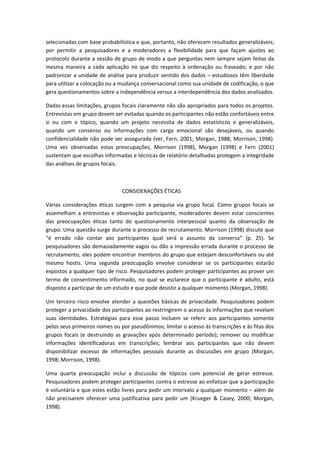 selecionadas com base probabilística e que, portanto, não oferecem resultados generalizáveis;
por permitir a pesquisadores e a moderadores a flexibilidade para que façam ajustes ao
protocolo durante a sessão de grupo de modo a que perguntas nem sempre sejam feitas da
mesma maneira a cada aplicação no que diz respeito à ordenação ou fraseado; e por não
padronizar a unidade de análise para produzir sentido dos dados – estudiosos têm liberdade
para utilizar a colocação ou a mudança conversacional como sua unidade de codificação, o que
gera questionamentos sobre a independência versus a interdependência dos dados analisados.
Dadas essas limitações, grupos focais claramente não são apropriados para todos os projetos.
Entrevistas em grupo devem ser evitadas quando os participantes não estão confortáveis entre
si ou com o tópico, quando um projeto necessita de dados estatísticos e generalizáveis,
quando um consenso ou informações com carga emocional são desejáveis, ou quando
confidencialidade não pode ser assegurada (ver, Fern, 2001; Morgan, 1988; Morrison, 1998).
Uma vez observadas estas preocupações, Morrison (1998), Morgan (1998) e Fern (2001)
sustentam que escolhas informadas e técnicas de relatório detalhadas protegem a integridade
das análises de grupos focais.
CONSIDERAÇÕES ÉTICAS
Várias considerações éticas surgem com a pesquisa via grupo focal. Como grupos focais se
assemelham a entrevistas e observação participante, moderadores devem estar conscientes
das preocupações éticas tanto do questionamento interpessoal quanto da observação de
grupo. Uma questão surge durante o processo de recrutamento. Morrison (1998) discute que
“é errado não contar aos participantes qual será o assunto da conversa” (p. 25). Se
pesquisadores são demasiadamente vagos ou dão a impressão errada durante o processo de
recrutamento, eles podem encontrar membros do grupo que estejam desconfortáveis ou até
mesmo hostis. Uma segunda preocupação envolve considerar se os participantes estarão
expostos a qualquer tipo de risco. Pesquisadores podem proteger participantes ao prover um
termo de consentimento informado, no qual se esclarece que o participante é adulto, está
disposto a participar de um estudo e que pode desistir a qualquer momento (Morgan, 1998).
Um terceiro risco envolve atender a questões básicas de privacidade. Pesquisadores podem
proteger a privacidade dos participantes ao restringirem o acesso às informações que revelam
suas identidades. Estratégias para esse passo incluem se referir aos participantes somente
pelos seus primeiros nomes ou por pseudônimos; limitar o acesso às transcrições e às fitas dos
grupos focais (e destruindo as gravações após determinado período); remover ou modificar
informações identificadoras em transcrições; lembrar aos participantes que não devem
disponibilizar excesso de informações pessoais durante as discussões em grupo (Morgan,
1998; Morrison, 1998).
Uma quarta preocupação inclui a discussão de tópicos com potencial de gerar estresse.
Pesquisadores podem proteger participantes contra o estresse ao enfatizar que a participação
é voluntária e que estes estão livres para pedir um intervalo a qualquer momento – além de
não precisarem oferecer uma justificativa para pedir um (Krueger & Casey, 2000; Morgan,
1998).
 