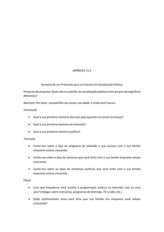 APÊNDICE 15.1
Amostra de um Protocolo para um Estudo em Socialização Política
Pergunta da pesquisa: Quais são os padrões de socialização política entre grupos demográficos
diferentes?
Abertura: Por favor, compartilhe seu nome, sua idade, e onde você nasceu.
Introdução
• Qual a sua primeira memória dos seus pais (quando era jovem (criança))?
• Qual a sua primeira memória da televisão?
• Qual a sua primeira memória política?
Transição
• Conte-nos sobre o tipo de programa de televisão a que assistia com a sua família
enquanto estava crescendo.
• Conte-nos sobre o tipo de conversa que você tinha com a sua família enquanto estava
crescendo.
• Conte-nos sobre os tipos de conversas políticas que você tinha com a sua família
enquanto estava crescendo.
Chave
• Com que frequência você assistia à programação política na televisão com os seus
pais? (Indagar sobre noticiários, programas de domingo, TV a cabo, etc.)
• Quão politicamente ativa você diria que sua família era enquanto você estava
crescendo?
 
