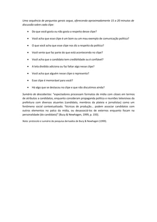 Uma sequência de perguntas gerais segue, oferecendo aproximadamente 15 a 20 minutos de
discussão sobre cada clipe:
• Do que você gosta ou não gosta a respeito desse clipe?
• Você acha que esse clipe é um bom ou um mau exemplo de comunicação política?
• O que você acha que esse clipe nos diz a respeito da política?
• Você sente que faz parte do que está acontecendo no clipe?
• Você acha que o candidato tem credibilidade ou é confiável?
• A tela dividida adiciona ou faz faltar algo nesse clipe?
• Você acha que alguém nesse clipe o representa?
• Esse clipe é memorável para você?
• Há algo que se destacou no clipe e que não discutimos ainda?
Sumário de descobertas: “espectadores processam formatos de mídia com closes em termos
de atributos a candidatos, enquanto consideram propaganda política e reuniões televisivas da
prefeitura com diversos atuantes (candidato, membros da plateia e jornalistas) como um
fenômeno social contextualizado. Técnicas de produção... podem associar candidatos com
outros elementos no palco da mídia, ou desassociá-los de externos enquanto focam na
personalidade (do candidato)” (Bucy & Newhagen, 1999, p. 193).
Nota: protocolo e sumário de pesquisa derivados de Bucy & Newhagen (1999).
 