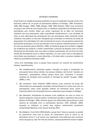 DEFINIÇÃO E PANORAMA
Grupo focal é um método de pesquisa qualitativa em que um moderador treinado conduz uma
entrevista coletiva de um grupo de participantes (Barbour & Kitzinger, 1999; Greenbaum,
1998, 2000; Krueger, 1998a, 1998b; Morgan, 1988, 1998; Wheelan, 2005). Essas entrevistas
em grupo criam linhas de comunicação entre os indivíduos e dependem da interação entre os
participantes para recolher dados que seriam impossíveis de se obter em entrevistas
individuais (em que participantes estão respondendo individualmente a uma variedade de
itens) ou pela observação dos participantes (em que participantes estão realizando tarefas
cotidianas, mas podem ou não estar interagindo para contemplar os interesses de estudo do
pesquisador). Essa abordagem tem sido reconhecida por prover uma perspectiva especial dos
participantes de pesquisa, uma vez que descobre como as pessoas realmente pensam ao invés
de como elas deveriam pensar (Mischler, 1986). O método do grupo focal também é elogiado
por acadêmicos por ajudá-los a melhor compreender o processo de pesquisa como um todo,
oferecendo (1) informações mais ricas sobre os tópicos questionados, (2) uma forma de fazer
sentido das discrepâncias entre os efeitos esperados e os reais, assim como as discrepâncias
entre efeitos que prevalecem e casos distorcidos, e (3) pistas sobre o processo complexo de
influência social (Merton & Kendall, 1946).
Como uma metodologia única, os grupos focais possuem um conjunto de características
distintas. Especificamente:
1. São verdadeiramente entrevistas grupais. Interação em grupo é considerada um
pressuposto básico desse método. Isso porque indivíduos não formam “opiniões em
isolamento”, pesquisadores utilizam grupos focais para “vislumbrar o processo
complexo de interação social envolvido na formação de opinião” (Krueger, 1998a,
1998b, p. 142).
2. São contextuais. Como Hollander (2004) observa, essas conversas em grupo são
influenciadas por preocupações associadas (característica(s) em comum que unem os
participantes), status social (posições relativas em hierarquias locais, sociais ou
culturais) e fatores de conversação (normas e expectativas que emergem no diálogo).
3. São relacionais. Participantes da pesquisa criam audiências uns para os outros ao
fazerem perguntas, trocarem piadas e comentarem opiniões e experiências dos outros
(Barbour & Kitzinger, 1999). Portanto, grupos são influenciados pela presença ou pela
ausência de intimidade entre os participantes (Gamson, 1992; Hollander, 2004),
enquanto os indivíduos se juntam para explorar conhecimento socialmente
compartilhado (Markova, Linell, Grossen & Orvig, 2007).
4. São dialógicos. Como Glick (1999) detalha, o grupo focal "coloca as pessoas na posição
de conversarem umas com as outras, de convencerem umas às outras ou de
discordarem entre si" e de usarem seus argumentos mais poderosos para convencer
outros do grupo (p. 116). Por meio da conversa, “pessoas geralmente invocam imagens
 