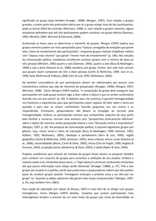 significado ao grupo (veja também Krueger, 1998b; Morgan, 1997). Com relação a grupos
grandes, a maior parte dos praticantes alerta que se o grupo atingir mais de dez participantes,
pode se tornar difícil de controlar (Morrison, 1998). E, com relação a grupos menores, alguns
estudiosos defendem que até três participantes podem constituir um grupo efetivo (Gamson,
1992; Mindich, 2005; Wimmer & Dominick, 2000).
Analisando as bases para se determinar o tamanho de grupos, Morgan (1997) explica que
grupos menores podem ser mais apropriados para “tópicos carregados de emoções que geram
altos níveis de envolvimento dos participantes”, enquanto grupos maiores trabalham melhor
com “tópicos mais neutros” que geram “menor nível de envolvimento” (p. 146). Nos estudos
da comunicação política, estudiosos escolheram conduzir grupos com o mínimo de duas ou
três pessoas (Mindich, 2005) quatro a seis (Gamson, 1992), quatro a sete (Bucy & Newhagen,
1999) e seis a doze (Stevens et al., 2006) membros por grupo. Porém, tem sido mais comum
que grupos sejam compostos de oito a doze pessoas (Carlin & McKinney, 1994. Just et al.,
1996; Kaid, McKinney & Tedesco, 2000; Kern & Just, 1995; Mickiewicz, 2005).
Há também concordância de que participantes devem ser selecionados por possuir uma
característica coletiva que seja de interesse do pesquisador (Krueger, 1998a; Morgan, 1997;
Morrison, 1998). Como Morgan (1997) explica, “a composição do grupo deve assegurar que
participantes em cada grupo tenham algo a dizer sobre o tópico e que se sintam confortáveis
dizendo isso uns aos outros” (p. 36). O objetivo aqui, ele continua, é garantir homogeneidade
nos históricos e experiências para que participantes sejam capazes de falar sobre o tema em
questão e para que se sintam confortáveis fazendo perguntas uns aos outros e as
respondendo. Entretanto, pesquisadores não devem se empolgar ao recrutar pela
homogeneidade. Embora os participantes tenham que compartilhar aspectos de seus perfis
para facilitar a conversa, recrutar uma amostra com “perspectivas praticamente idênticas”
sobre o tópico de interesse sendo pesquisado levaria a uma “discussão morna e improdutiva”
(Morgan, 1997, p. 26). Na pesquisa de comunicação política, é possível segmentar grupos por
gênero, raça, classe social e níveis de educação (Bucy & Newhagen, 1999; Gamson, 1992;
Kolbert, 1992; Mickiewicz, 2005), ideologia e partidarismo (Kern & Just, 1995), região
geográfica (Carlin & McKinney, 1994; Jamieson, 1993), áreas urbanas versus rurais (Stevens et
al., 2006), nacionalidades (Beom, Carlin & Silver, 2005), etnias (Chiu & Knight, 1999; Hughes &
Dumont, 1993), ocupação (Jarvis, Barberena, & Davis, 2007), e idade (Apker & Voss, 1994).
Projetos acadêmicos que utilizam do método de grupos focais devem se preparar também
para conduzir um conjunto de grupos para aumentar a validação do seu projeto. Embora o
número exato a ser conduzido possa variar, a “regra básica é continuar conduzindo entrevistas
até que pouca informação nova esteja sendo oferecida” (Krueger, 1988b, p. 97). Três a seis
grupos por projeto é o padrão, sendo que praticantes e pesquisadores sabem que eles podem
parar de conduzir grupos quando “conseguem antecipar a próxima coisa a ser dita por um
grupo” ou “quando os dados adicionais não geram mais novas compreensões” (Morgan, 1997,
p. 43; veja também Fern, 2001).
Essa noção de saturação (ver Glaser & Strauss, 1967) é mais fácil de se atingir com grupos
homogêneos. Como Morgan (1997) detalha, “projetos que juntam participantes mais
heterogêneos tendem a precisar de um total maior de grupos por conta da diversidade no
 
