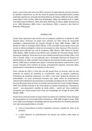 grupo, o que muitas vezes torna mais difícil o processo de organização de conjuntos coerentes
de opiniões e experiências” (p. 44). No campo da pesquisa da comunicação política, estudos
publicados reportam ter conduzido dois (Kaid, McKinney, & Tedesco, 2000; Kern & Just, 1995),
quatro (Beom, Carlin, & Silver, 2005; Bucy & Newhagen, 1999), sete (Stephenset et al., 2006),
nove (Delli-Carpini & Williams, 1994), doze (Kaid, McKinney, & Tedesco, 2000), dezesseis (Just
et al., 1996; Mickiewicz, 2005), trinta e sete (Gamson, 1992), e sessenta e dois (Carlin &
Mckinney, 1994) grupos.
HISTÓRIA E USO
Grupos focais apareceram pela primeira vez em pesquisas acadêmicas na década de 1920.
Naquela época, entrevistas em grupo eram utilizadas nas fases iniciais de mensuração
psicológica e desenvolvimento de enquetes (Krueger & Casey, 2000; Morgan, 1988). Na
década de 1940, os sociólogos Robert Merton e Paul Lazarsfeld usaram grupos focais para
estudar os efeitos psicológicos e sociais da comunicação via rádio, impresso e filme durante a
Segunda Guerra Mundial (ver Lunt & Livingstone, 1996; Merton, 1987; Merton & Kendall,
1946; Morgan, 1988). Acredita-se que Merton seja o fundador da “entrevista focada” dentro
da pesquisa acadêmica. Como descrito em seus trabalhos pioneiros (com Kendall, 1946, e com
Fiske e Kendall, 1956), e na sua publicação para a Associação Americana de Pesquisa em
Opinião Pública em 1986, intitulada “Como chegamos de entrevistas focadas a grupos focais?”,
Merton (1987) aplicou condições para ajudar a interpretar descobertas experimentais e para
escutar interações entre membros de grupos, principalmente enquanto construíam ideias,
questionavam e interpretavam as respostas uns dos outros.
Entre a década de 1950 e o início dos anos 80, grupos focais se tornaram cada vez mais
presentes em práticas de marketing (e, curiosamente, raros na pesquisa acadêmica).
Profissionais de marketing começaram a se referir a eles como “grupos de entrevista em
profundidade”, nas quais profissionais treinados para captar fontes de comportamento
subconsciente trabalhavam para desvendar as motivações psicológicas de seus clientes. No fim
dos anos 80, grupos focais já tinham se tornado mais presentes em círculos eruditos (Morgan,
1997). Essa atenção renovada se deu tanto devido ao trabalho conduzido por “marqueteiros
sociais” – que pesquisavam questões da saúde pública – quanto por livros acadêmicos
emergentes que citavam grupos focais como uma metodologia (ver Krueger & Casey, 2000;
Morgan, 1988).
Grupos focais continuam tendo um papel central nas práticas de marketing e foram abraçados
por pesquisadores da comunicação política (Greenbaum, 1998; 2000; Krueger & Casey, 2000;
Luntz, 1994). Essa abordagem metodológica permite que profissionais do marketing aprendam
mais sobre preocupações básicas, incluindo:
• como os consumidores se sentem, respondem e pensam a respeito de ideias ou de
produtos;
• o quão frequente ou profundamente eles pensam (ou sentem) sobre ideias ou
produtos;
 