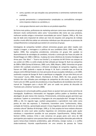 • como, quando e em que situações seus pensamentos e sentimentos realmente levam
a atitudes;
• quando pensamentos e comportamentos complicados ou contraditórios emergem
como resposta a tópicos ou a produtos, e;
• como grupos diversos veem uma ideia ou um produto específico.
De forma mais prática, profissionais de marketing valorizam como essas entrevistas em grupo
oferecem muito conhecimento sobre como “consumidores dão nome aos seus produtos,
melhoram versões antigas e reinventam necessidades por outros” (Sypher, 1994, p. 39). Esse
tipo de dado seria impossível de coletar por meio de enquetes com perguntas de múltipla
escolha e muito difícil de coletar em entrevistas individuais que não possuem os processos de
compartilhamento e comparação que existem em conversas em grupo.
Estrategistas de campanhas também utilizam entrevistas grupais para obter reações com
relação à imagem, a mensagens e a políticas de seus candidatos (Glick, 1999; Luntz, 1994;
Sypher, 1994). Nas campanhas presidenciais, entrevistas em grupos têm ajudado no
desenvolvimento de estratégias do candidato, incluindo a construção das frases de poder de
Ronald Reagan em 1980 e 1984 (ex.: mudança do nome referência da Iniciativa Estratégica de
Armas para "Star Wars" – "Guerra nas Estrelas"), as respostas de Bill Clinton aos ataques ao
seu caráter em 1992, e o estilo simples de falar utilizado por George W. Bush nas campanhas
de 2000 e 2004 (Carney & Dickerson, 2000; Luntz, 2006; Moyers, 1989). Entrevistas em grupo
também têm auxiliado consultores a refinarem estratégias de campanhas negativas, como
fizeram em 1988, ajudando a equipe de George H. W. Bush a entender que um fluxo de
ataques contra Michael Dukakis era mais persuasivo do que acusações individuais, e, em 2004,
auxiliando a equipe de George W. Bush a aperfeiçoar as alegações de que John Kerry era um
“vira-casacas” (Luntz, 2006; Stewart, Shamdasani, & Rook, 2007). No mais, grupos focais
também têm sido utilizados para estratégias de campanhas de alta escala, como foram por
Frank Luntz em 1994, quando ele providenciou à Casa Republicana de Candidatos dos EUA um
manual de “Linguagem para o século XXI” para ser usado nos pontos de discussão do
“Contrato com a América” (Lemann, 2000).
Na pesquisa em comunicação política, grupos focais se ajustam bem para vários caminhos de
investigação. Acadêmicos interessados em linguagem política podem se beneficiar dessa
abordagem de pelo menos três maneiras. Primeiramente, entrevistas grupais permitem que
estudiosos “captem os comentários e linguagens de uma população-alvo” (Krueger & Casey,
2000, p. 24). Em segundo lugar, auxiliam pesquisadores a aprenderem mais sobre como
pontos de vista são expressos. E, finalmente, transmitem como “conhecimento, ideias,
contação de histórias, apresentação pessoal e trocas linguísticas operam dentro de um dado
contexto cultural” (Barbour & Kirtzinger, 1999, p. 5). Dois projetos de livros notáveis oferecem
exemplos de como ouvir pelas escolhas linguísticas em entrevistas grupais pode ajudar
estudiosos a responderem questões de suas pesquisas. Especificamente, Talking Politics,
Gamson (1992), conduziu trinta e sete conversas em grupos pares com cerca de 188
participantes para explorar como pessoas falam sobre representações oferecidas pela mídia de
quatro temas-chave (indústria problemática, ação afirmativa, energia nuclear, e o conflito
árabe-israelense). Focando especificamente em uma amostra de pessoas da “classe
 