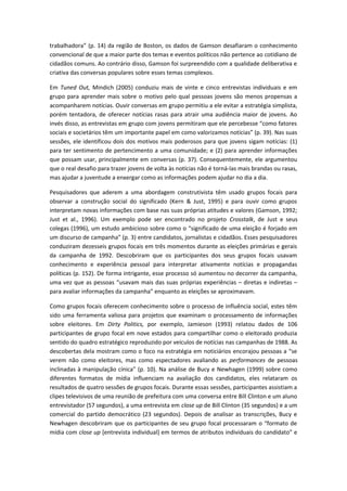 trabalhadora” (p. 14) da região de Boston, os dados de Gamson desafiaram o conhecimento
convencional de que a maior parte dos temas e eventos políticos não pertence ao cotidiano de
cidadãos comuns. Ao contrário disso, Gamson foi surpreendido com a qualidade deliberativa e
criativa das conversas populares sobre esses temas complexos.
Em Tuned Out, Mindich (2005) conduziu mais de vinte e cinco entrevistas individuais e em
grupo para aprender mais sobre o motivo pelo qual pessoas jovens são menos propensas a
acompanharem notícias. Ouvir conversas em grupo permitiu a ele evitar a estratégia simplista,
porém tentadora, de oferecer notícias rasas para atrair uma audiência maior de jovens. Ao
invés disso, as entrevistas em grupo com jovens permitiram que ele percebesse “como fatores
sociais e societários têm um importante papel em como valorizamos notícias” (p. 39). Nas suas
sessões, ele identificou dois dos motivos mais poderosos para que jovens sigam notícias: (1)
para ter sentimento de pertencimento a uma comunidade; e (2) para aprender informações
que possam usar, principalmente em conversas (p. 37). Consequentemente, ele argumentou
que o real desafio para trazer jovens de volta às notícias não é torná-las mais brandas ou rasas,
mas ajudar a juventude a enxergar como as informações podem ajudar no dia a dia.
Pesquisadores que aderem a uma abordagem construtivista têm usado grupos focais para
observar a construção social do significado (Kern & Just, 1995) e para ouvir como grupos
interpretam novas informações com base nas suas próprias atitudes e valores (Gamson, 1992;
Just et al., 1996). Um exemplo pode ser encontrado no projeto Crosstalk, de Just e seus
colegas (1996), um estudo ambicioso sobre como o “significado de uma eleição é forjado em
um discurso de campanha” (p. 3) entre candidatos, jornalistas e cidadãos. Esses pesquisadores
conduziram dezesseis grupos focais em três momentos durante as eleições primárias e gerais
da campanha de 1992. Descobriram que os participantes dos seus grupos focais usavam
conhecimento e experiência pessoal para interpretar ativamente notícias e propagandas
políticas (p. 152). De forma intrigante, esse processo só aumentou no decorrer da campanha,
uma vez que as pessoas “usavam mais das suas próprias experiências – diretas e indiretas –
para avaliar informações da campanha” enquanto as eleições se aproximavam.
Como grupos focais oferecem conhecimento sobre o processo de influência social, estes têm
sido uma ferramenta valiosa para projetos que examinam o processamento de informações
sobre eleitores. Em Dirty Politics, por exemplo, Jamieson (1993) relatou dados de 106
participantes de grupo focal em nove estados para compartilhar como o eleitorado produzia
sentido do quadro estratégico reproduzido por veículos de notícias nas campanhas de 1988. As
descobertas dela mostram como o foco na estratégia em noticiários encorajou pessoas a “se
verem não como eleitores, mas como espectadores avaliando as performances de pessoas
inclinadas à manipulação cínica” (p. 10). Na análise de Bucy e Newhagen (1999) sobre como
diferentes formatos de mídia influenciam na avaliação dos candidatos, eles relataram os
resultados de quatro sessões de grupos focais. Durante essas sessões, participantes assistiam a
clipes televisivos de uma reunião de prefeitura com uma conversa entre Bill Clinton e um aluno
entrevistador (57 segundos), a uma entrevista em close up de Bill Clinton (35 segundos) e a um
comercial do partido democrático (23 segundos). Depois de analisar as transcrições, Bucy e
Newhagen descobriram que os participantes de seu grupo focal processaram o “formato de
mídia com close up [entrevista individual] em termos de atributos individuais do candidato” e
 