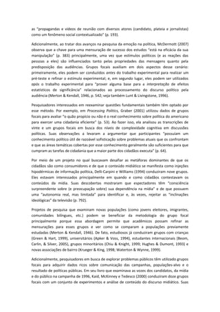 as “propagandas e vídeos de reunião com diversos atores (candidato, plateia e jornalistas)
como um fenômeno social contextualizado” (p. 193).
Adicionalmente, ao tratar dos avanços na pesquisa da emoção na política, McDermott (2007)
observa que a chave para uma mensuração de sucesso dos estudos “está na eficácia da sua
manipulação” (p. 383) principalmente, uma vez que estímulos políticos (e as reações das
pessoas a eles) são influenciados tanto pelas propriedades das mensagens quanto pela
predisposição das audiências. Grupos focais auxiliam em dois aspectos desse cenário:
primeiramente, eles podem ser conduzidos antes do trabalho experimental para realizar um
pré-teste e refinar o estímulo experimental; e, em segundo lugar, eles podem ser utilizados
após o trabalho experimental para “prover alguma base para a interpretação de efeitos
estatísticos de significância” relacionados ao processamento do discurso político pela
audiência (Merton & Kendall, 1946, p. 542; veja também Lunt & Livingstone, 1996).
Pesquisadores interessados em reexaminar questões fundamentais também têm optado por
esse método. Por exemplo, em Processing Politics, Graber (2001) utilizou dados de grupos
focais para avaliar “o quão propício ou não é o real conhecimento sobre política do americano
para exercer uma cidadania eficiente” (p. 53). Ao fazer isso, ela analisou as transcrições de
vinte e um grupos focais em busca dos níveis de complexidade cognitiva em discussões
políticas. Suas observações a levaram a argumentar que participantes “possuíam um
conhecimento político útil de razoável sofisticação sobre problemas atuais que os confrontam
e que as áreas temáticas cobertas por esse conhecimento geralmente são suficientes para que
cumpram as tarefas de cidadania que a maior parte dos cidadãos executa” (p. 64).
Por meio de um projeto no qual buscavam desafiar as metáforas dominantes de que os
cidadãos são como consumidores e de que o conteúdo midiático se manifesta como injeções
hipodérmicas de informação política, Delli-Carpini e Williams (1994) conduziram nove grupos.
Eles estavam interessados principalmente em quando e como cidadãos contestavam os
conteúdos da mídia. Suas descobertas mostraram que espectadores têm “consciência
surpreendente sobre (e preocupação sobre) sua dependência na mídia” e de que possuem
uma “autonomia real, mas limitada” para identificar e, às vezes, rejeitar as “inclinações
ideológicas” da televisão (p. 792).
Projetos de pesquisa que examinam novas populações (como jovens eleitores, imigrantes,
comunidades bilíngues, etc.) podem se beneficiar da metodologia do grupo focal
principalmente porque essa abordagem permite que acadêmicos possam refinar as
mensurações para esses grupos e ver como se comparam a populações previamente
estudadas (Merton & Kendall, 1946). De fato, estudiosos já conduziram grupos com crianças
(Green & Hart, 1999), universitários (Apker & Voss, 1994), estudantes internacionais (Beom,
Carlin, & Silver, 2005), grupos minoritários (Chiu & Knight, 1999; Hughes & Dumont, 1993) e
novas associações de bairro (Krueger & King, 1998; Waterton & Wynne, 1999).
Adicionalmente, pesquisadores em busca de explorar problemas públicos têm utilizado grupos
focais para adquirir dados ricos sobre comunicação das campanhas, populações-alvo e o
resultado de políticas públicas. Em seu livro que examinava as vozes dos candidatos, da mídia
e do público na campanha de 1996, Kaid, McKinney e Tedesco (2000) conduziram doze grupos
focais com um conjunto de experimentos e análise de conteúdo do discurso midiático. Suas
 