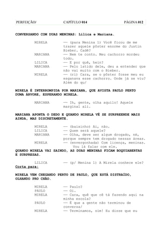PERFEIÇÃO/            CAPÍTULO 014                 PÁGINA 012


CONVERSANDO COM DUAS MENINAS: Lilica e Mariana.

         MIRELA       —— (para Menina 1) Você ficou de me
                      trazer aquele pôster enorme do Justin
                      Bieber. Cadê?
         MARIANA      —— Nem te conto. Meu cachorro mordeu
                      todo.
         LILICA       —— E por quê, hein?
         MARIANA      —— Pelo latido dele, deu a entender que
                      não vai muito com o Bieber.
         MIRELA       —— (ri) Cara, se o pôster fosse meu eu
                      esganava esse cachorro. Onde já se viu?
                      Além do qu/

MIRELA É INTERROMPIDA POR MARIANA, QUE AVISTA PAULO PERTO
DUMA ÁRVORE, ESPERANDO MIRELA.

         MARIANA      —— Ih, gente, olha aquilo! Aquele
                      marginal ali.

MARIANA APONTA O DEDO E QUANDO MIRELA VÊ SE SURPREENDE MAIS
AINDA, MAS DISCRETAMENTE.

         MIRELA        —— (baixinho) Ai, não.
         LILICA        —— Quem será aquele?
         MARIANA       —— Olha, deve ser algum drogado, né,
                       porque sempre tem drogado nessas áreas.
         MIRELA        —— (envergonhada) Com licença, meninas.
                            Vou lá falar com ele.
QUANDO MIRELA VAI SAINDO, AS DUAS MENINAS FICAM BOQUIABERTAS
E SURPRESAS.

         LILICA       —— (p/ Menina 1) A Mirela conhece ele?
Corta para:

MIRELA VEM CHEGANDO PERTO DE PAULO, QUE ESTÁ DISTRAÍDO,
OLHANDO PRO CHÃO.

         MIRELA       —— Paulo?
         PAULO        —— Oi.
         MIRELA       —— Cara, quê que cê tá fazendo aqui na
                      minha escola?
         PAULO        —— É que a gente não terminou de
                      conversa/
         MIRELA       —— Terminamos, sim! Eu disse que eu
 
