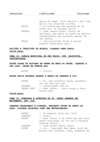 PERFEIÇÃO/            CAPÍTULO 014                   PÁGINA 013


                      quero um tempo. Você resolva a sua vida
                      que eu vou resolver a minha.
         PAULO        —— Eu achava que não passava de um
                      blefe seu. Tá falando sério?
         MIRELA       —— Como jamais falei! Paulo, me
                      desculpa, mas agora eu quero me dedicar
                      integralmente aos estudos, apesar de
                      não gostar.
         PAULO        —— (entristecido) Então é assim?
                      Acabou? Terminamos aqui?

AFLIÇÃO E INDECISÃO DE MIRELA, OLHANDO PARA PAULO.
Corta para:

CENA 12. IGREJA MUNICIPAL DE SÃO PAULO. INT. SACRISTIA.
CONTINUIDADE.

ESTER ACABA DE ASSINAR UM TERMO NA MESA DO PADRE. LEANDRO A
SEU LADO. PADRE EM FRENTE ELA.

         ESTER        —— Pronto!

ESTER FELIZ ANIMADA AGARRA O BRAÇO DE LEANDRO E DIZ.

         ESTER        —— Ai, nem acredito! Nosso casamento
                      vai ser mês que vem!
         LEANDRO      —— (desanimado) Nem eu.
         PADRE JOÃO   —— Bom, então... com a graça a Deus.
                      Passar bem!
Corta para:

CENA 13. AVENIDAS E AVENIDAS DE SP. CARRO LEANDRO EM
MOVIMENTO. INT. DIA.

LEANDRO DESANIMADO À DIREÇÃO, ENQUANTO ESTER NO BANCO AO
LADO, DISPARA PALAVRAS COMO UMA METRALHADORA.

         ESTER        —— Eu esperei tanto por isso!
         LEANDRO      —— Legal.
         ESTER        —— Quer dizer, é um sonho meu que está
                      sendo realizado. Eu vou ser a senhora
                      Almeida Júnior.
         LEANDRO      —— (sem ânimo) Muito legal.
         ESTER        —— Ai... (percebe) Meu amor, você não
                      parece tão contente. Poxa, acabamos de
 