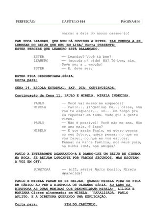 PERFEIÇÃO/            CAPÍTULO 014                  PÁGINA 014


                      marcar a data do nosso casamento!

CAM FOCA LEANDRO, QUE NEM DÁ OUVIDOS A ESTER. ELE COMEÇA A SE
LEMBRAR DO BEIJO QUE DEU EM LISA/ Corta PRESENTE:
ESTER PERCEBE QUE LEANDRO ESTÁ BALANÇADO.

         ESTER        —— Leandro? Você tá bem?
         LEANDRO      —— (acorda p/ vida) Hã? Tô bem, sim.
                      Deve ser a … emoção!
         ESTER        —— É, deve ser.

ESTER FICA DESCONFIADA,SÉRIA.
Corta para:

CENA 14. ESCOLA ESTADUAL. EXT. DIA. CONTINUIDADE.

Continuação da Cena 11. PAULO E MIRELA. MIRELA INDECISA.

         PAULO        —— Você vai mesmo me esquecer?
         MIRELA       —— Paulo... (indecisa) Eu... disse, não
                      vou te esquecer... só... um tempo pra
                      eu repensar em tudo. Tudo que a gente
                      viveu.
         PAULO        —— Não é possível! Você não me ama. Não
                      me ama mais, é isso?
         MIRELA       —— É que assim Paulo, eu quero pensar
                      no meu futuro, quero pensar no que eu
                      vou fazer, no que eu vou estudar.
                      Pensar na minha família, nos meus pais,
                      na minha irmã, nos amigos/

PAULO A INTERROMPE AGARRANDO-A E DANDO-LHE UM BEIJO DE CINEMA
NA BOCA. SE BEIJAM LOUCANTE POR VÁRIOS SEGUNDOS. MAS ESCUTAM
A VOZ EM OFF:

         DIRETORA     —— (off, séria) Muito bonito, Mirela
                      Aparecida!

PAULO E MIRELA PARAM DE SE BEIJAR. QUANDO MIRELA VIRA-SE FICA
EM PÂNICO AO VER A DIRETORA OS OLHANDO SÉRIA. AO LADO DA
DIRETORA AS DUAS MENINAS QUE DENUNCIARAM MIRELA: LILICA E
MARIANA Closes alternados em MIRELA, ´PARALISADA. PAULO
AFLITO. E A DIRETORA QUERENDO UMA EXPLICAÇÃO.

Corta para:            FIM DO CAPÍTULO.
 