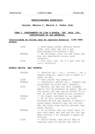 PERFEIÇÃO/              CAPÍTULO 014                  PÁGINA 02


                    PARTICIPAÇÕES ESPECIAIS:

             Garçom, Menina 1, Menina 2, Padre João


    CENA 1. APARTAMENTO DE LISA E MIRELA. INT. SALA. DIA.
                CONTINUIDADE DO CAP.ANTERIOR.

Continuidade da última cena do capítulo Anterior. LISA PARA
MIRELA.

         LISA           —— Você pegou então, Mirela? Minha
                        irmã, isso aqui que era o que
                        precisávamos pra passar o mês.
         MIRELA         —— Me desculpa, Lisa. Eu não sabia que
                        era tão importante assim, esse
                        dinheiro.
         LISA           —— Era. Era, sim. (T) E o que você fez
                        com o dinheiro?

MIRELA HESITA, MAS INVENTA:

         MIRELA         —— (hesita) Ah... eu... conser... tei a
                        câmera digital, aquela que a mamãe e o
                        papai me deu.
         LISA           —— Como assim? Ela quebrou?!
         MIRELA         —— (disfarça e mente) Ah... imagina que
                        escorregou da minha mão e quebrou.
         LISA           —— Mirela, tem que ter mais cuidado.
                        Aquilo foi um presente do papai. Mas se
                        era assim, por que não me disse? EU ia
                        dar um jeito de mandá-la pro conserto.
         MIRELA         —— Eu fiquei com medo da sua reação.
         LISA           —— Eu tô sim, chateada com você.
                        Escondeu de mim que quebrou a câmera e
                        ainda pegou dinheiro que não era seu.
                        Não são modos duma menina educada como
                        você, Mirela.
         MIRELA         —— Eu já disse, não vou fazer mais. É
                        que você sabe, mês que vem vai ter uma
                        peça teatral e eu consegui o papel da
                        Julieta.
         LISA           —— Sério? Minha irmã atriz? Não se
                        esqueça, peça ao garoto que fará o
 