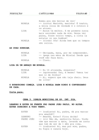 PERFEIÇÃO/               CAPÍTULO 014                    PÁGINA 03


                         Romeu pra não beijar de ver/
         MIRELA          —— (corta) Maninha, maninha! É teatro,
                         a única coisa de verdade é o roteiro e
                         os atores.
         LISA            —— Assim tá melhor. E me promete nunca
                         mais esconder nada de mim. Dessa vez
                         passa, fosse noutro tempo, a cinta ia
                         estalar no seu bumbum!
         MIRELA          —— (rindo) Ufa! Ainda bem que os tempos
                         são outros.

AS DUAS SORRIAM.

         MIRELA          —— Obrigada, mana, por me compreender.
         LISA            —— (pega nas mãos de Mirela) Desde que
                         você não faça mais.
         MIRELA          —— Claro.

LISA DÁ UM ABRAÇO EM MIRELA.

         MIRELA          —— Eu tô atrasada, esqueceu?
         LISA            —— (apressada) Uau, é mesmo! Vamos ter
                         que ir de ônibus!
         MIRELA          —— Ai, espero que não teja cheio. Deus
                         me livre!

O BURBURINHO COMEÇA. LISA E MIRELA SAEM RINDO E CONVERSANDO
DE CASA.

Corta para:


             CENA 3. IGREJA MUNICIPAL DE SP. INT. DIA.

LEANDRO E ESTER DE FRENTE PRO PADRE JOÃO PAULO, NO ALTAR.
ESTER SORRINDO A TODO TEMPO.

         ESTER           —— (radiante) Ai, padre, dá pra marcar
                         pra amanhã?!
         LEANDRO         —— Amanhã, Ester? Ficou doida?
         PADRE JOÃO      —— (ri) Não dá, senhorita Ester. Vocês
                         têm que marcar a data, levando em conta
                         que tem de ser de 1 mês pra cima.
         ESTER           —— (radiante) Ai, mas por mim, padre,
                         eu fugia e casava hoje.
 