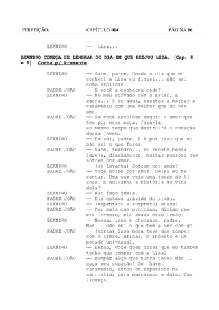 PERFEIÇÃO/            CAPÍTULO 014                 PÁGINA 06


         LEANDRO      ——   Lisa...

LEANDRO COMEÇA SE LEMBRAR DO DIA EM QUE BEIJOU LISA. (Cap. 8
e 9). Corta p/ Presente.

         LEANDRO      —— Sabe, padre. Desde o dia que eu
                      conheci a Lisa eu fiquei... não sei
                      como explicar.
         PADRE JOÃO   —— E você a conheceu onde?
         LEANDRO      —— No meu noivado com a Ester. E
                      agora... ó eu aqui, prestes a marcar o
                      casamento com uma mulher que eu não
                      amo.
         PADRE JOÃO   —— Se você escolher seguir o amor que
                      tem por essa moça, fará-la,
                      ao mesmo tempo que destruirá o coração
                      dessa jovem.
         LEANDRO      —— Eu sei, padre. E é por isso que eu
                      não sei o que fazer.
         PADRE JOÃO   —— Sabe, Leandro... eu recebo nessa
                      igreja, diariamente, muitas pessoas que
                      sofrem por amor.
         LEANDRO      —— (se levanta) Sofrem por amor?
         PADRE JOÃO   —— Você sofre por amor. Deixa eu te
                      contar. Uma vez veio uma jovem de 51
                      anos. E adivinha a história de vida
                      dela?
         LEANDRO      —— Não faço ideia.
         PADRE JOÃO   —— Ela estava grávida do irmão.
         LEANDRO      —— (espantado e surpreso) Nossa!
         PADRE JOÃO   —— Por mais que proibiam, diziam que
                      era incesto, ela amava esse irmão.
         LEANDRO      —— Nossa, isso é chocante, padre.
                      Mas... não sei o que tem a ver comigo.
         PADRE JOÃO   —— (corta) Essa moça teve que romper
                      com o irmão. Afinal, o incesto é um
                      pecado universal.
         LEANDRO      —— Então, você quer dizer que eu também
                      tenho que romper com a Lisa?
         PADRE JOÃO   —— Romper algo que nunca teve? Mas...
                      ouça seu coração! Se haver
                      casamento, estou os esperando na
                      sacristia, para marcarmos a data. Com
                      licença.
 