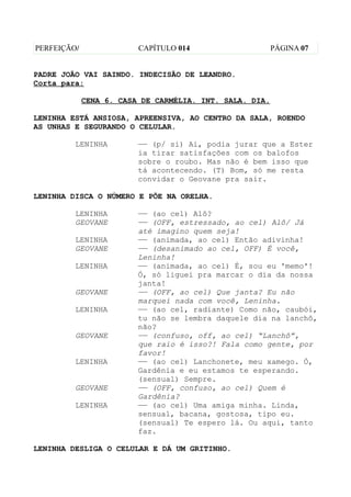 PERFEIÇÃO/               CAPÍTULO 014                    PÁGINA 07


PADRE JOÃO VAI SAINDO. INDECISÃO DE LEANDRO.
Corta para:

             CENA 6. CASA DE CARMÉLIA. INT. SALA. DIA.

LENINHA ESTÁ ANSIOSA, APREENSIVA, AO CENTRO DA SALA, ROENDO
AS UNHAS E SEGURANDO O CELULAR.

         LENINHA         —— (p/ si) Ai, podia jurar que a Ester
                         ia tirar satisfações com os balofos
                         sobre o roubo. Mas não é bem isso que
                         tá acontecendo. (T) Bom, só me resta
                         convidar o Geovane pra sair.

LENINHA DISCA O NÚMERO E PÕE NA ORELHA.

         LENINHA         —— (ao cel) Alô?
         GEOVANE         —— (OFF, estressado, ao cel) Alô/ Já
                         até imagino quem seja!
         LENINHA         —— (animada, ao cel) Então adivinha!
         GEOVANE         —— (desanimado ao cel, OFF) É você,
                         Leninha!
         LENINHA         —— (animada, ao cel) É, sou eu 'memo'!
                         Ó, só liguei pra marcar o dia da nossa
                         janta!
         GEOVANE         —— (OFF, ao cel) Que janta? Eu não
                         marquei nada com você, Leninha.
         LENINHA         —— (ao cel, radiante) Como não, caubói,
                         tu não se lembra daquele dia na lanchô,
                         não?
         GEOVANE         —— (confuso, off, ao cel) “Lanchô”,
                         que raio é isso?! Fala como gente, por
                         favor!
         LENINHA         —— (ao cel) Lanchonete, meu xamego. Ó,
                         Gardênia e eu estamos te esperando.
                         (sensual) Sempre.
         GEOVANE         —— (OFF, confuso, ao cel) Quem é
                         Gardênia?
         LENINHA         —— (ao cel) Uma amiga minha. Linda,
                         sensual, bacana, gostosa, tipo eu.
                         (sensual) Te espero lá. Ou aqui, tanto
                         faz.

LENINHA DESLIGA O CELULAR E DÁ UM GRITINHO.
 