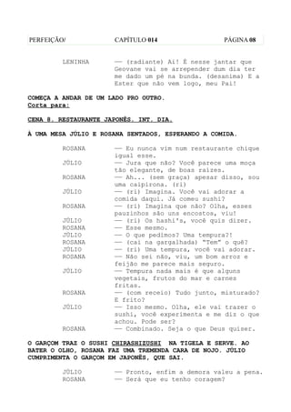 PERFEIÇÃO/            CAPÍTULO 014                 PÁGINA 08


         LENINHA      —— (radiante) Ai! É nesse jantar que
                      Geovane vai se arrepender dum dia ter
                      me dado um pé na bunda. (desanima) E a
                      Ester que não vem logo, meu Pai!

COMEÇA A ANDAR DE UM LADO PRO OUTRO.
Corta para:

CENA 8. RESTAURANTE JAPONÊS. INT. DIA.

À UMA MESA JÚLIO E ROSANA SENTADOS, ESPERANDO A COMIDA.

         ROSANA       —— Eu nunca vim num restaurante chique
                      igual esse.
         JÚLIO        —— Jura que não? Você parece uma moça
                      tão elegante, de boas raízes.
         ROSANA       —— Ah... (sem graça) apesar disso, sou
                      uma caipirona. (ri)
         JÚLIO        —— (ri) Imagina. Você vai adorar a
                      comida daqui. Já comeu sushi?
         ROSANA       —— (ri) Imagina que não? Olha, esses
                      pauzinhos são uns encostos, viu!
         JÚLIO        —— (ri) Os hashi's, você quis dizer.
         ROSANA       —— Esse mesmo.
         JÚLIO        —— O que pedimos? Uma tempura?!
         ROSANA       —— (cai na gargalhada) “Tem” o quê?
         JÚLIO        —— (ri) Uma tempura, você vai adorar.
         ROSANA       —— Não sei não, viu, um bom arroz e
                      feijão me parece mais seguro.
         JÚLIO        —— Tempura nada mais é que alguns
                      vegetais, frutos do mar e carnes
                      fritas.
         ROSANA       —— (com receio) Tudo junto, misturado?
                      E frito?
         JÚLIO        —— Isso mesmo. Olha, ele vai trazer o
                      sushi, você experimenta e me diz o que
                      achou. Pode ser?
         ROSANA       —— Combinado. Seja o que Deus quiser.

O GARÇOM TRAZ O SUSHI CHIRASHIZUSHI NA TIGELA E SERVE. AO
BATER O OLHO, ROSANA FAZ UMA TREMENDA CARA DE NOJO. JÚLIO
CUMPRIMENTA O GARÇOM EM JAPONÊS, QUE SAI.

         JÚLIO        —— Pronto, enfim a demora valeu a pena.
         ROSANA       —— Será que eu tenho coragem?
 